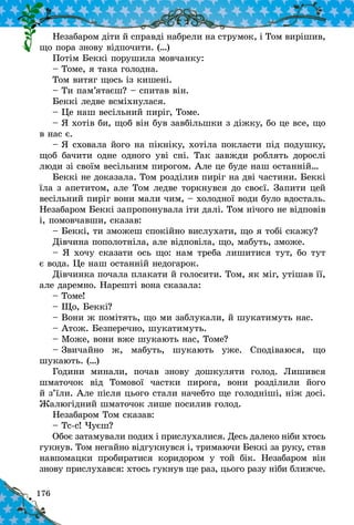176
Íåçàáàðîì ä³òè é ñïðàâä³ íàáðåëè íà ñòðóìîê, ³ Òîì âèð³øèâ,
ùî ïîðà çíîâó â³äïî÷èòè. (…)
Ïîò³ì Áåêê³ ïîðóøèëà ìîâ÷àíêó:
– Òîìå, ÿ òàêà ãîëîäíà.
Òîì âèòÿã ùîñü ³ç êèøåí³.
– Òè ïàì’ÿòàºø? – ñïèòàâ â³í.
Áåêê³ ëåäâå âñì³õíóëàñÿ.
– Öå íàø âåñ³ëüíèé ïèð³ã, Òîìå.
– ß õîò³â áè, ùîá â³í áóâ çàâá³ëüøêè ç ä³æêó, áî öå âñå, ùî
â íàñ º.
– ß ñõîâàëà éîãî íà ï³êí³êó, õîò³ëà ïîêëàñòè ï³ä ïîäóøêó,
ùîá áà÷èòè îäíå îäíîãî уâ³ ñí³. Òàê çàâæäè ðîáëÿòü äîðîñë³
ëþäè ç³ ñâî¿ì âåñ³ëüíèì ïèðîãîì. Àëå öå áóäå íàø останній…
Áåêê³ íå äîêàçàëà. Òîì ðîçä³ëèâ ïèð³ã íà äâ³ ÷àñòèíè. Áåêê³
¿ëà ç àïåòèòîì, àëå Òîì ëåäâå òîðêíóâñÿ äî ñâîº¿. Çàïèòè öåé
âåñ³ëüíèé ïèð³ã âîíè ìàëè ÷èì, – õîëîäíî¿ âîäè áóëî âäîñòàëü.
Íåçàáàðîì Áåêê³ çàïðîïîíóâàëà ³òè äàë³. Òîì í³÷îãî íå â³äïîâ³â
³, ïîìîâ÷àâøè, ñêàçàâ:
– Áåêê³, òè çìîæåø ñïîê³éíî âèñëóõàòè, ùî ÿ òîá³ ñêàæó?
Ä³â÷èíà ïîïîëîòí³ëà, àëå â³äïîâ³ëà, ùî, ìàáóòü, çìîæå.
– ß õî÷ó ñêàçàòè îñü ùî: íàì òðåáà ëèøèòèñÿ òóò, áî òóò
º âîäà. Öå íàø îñòàíí³é íåäîãàðîê.
Ä³â÷èíêà ïî÷àëà ïëàêàòè é ãîëîñèòè. Òîì, ÿê ì³ã, óò³øàâ ¿¿,
àëå äàðåìíî. Íàðåøò³ âîíà ñêàçàëà:
– Òîìå!
– Ùî, Áåêê³?
– Âîíè æ ïîì³òÿòü, ùî ìè çàáëóкаëè, é øóêàòèìóòü íàñ.
– Àòîæ. Áåçïåðå÷íî, øóêàòèìóòü.
– Ìîæå, âîíè âæå øóêàþòü íàñ, Òîìå?
– Çâè÷àéíî æ, ìàáóòü, øóêàþòü óæå. Ñïîä³âàþñÿ, ùî
øóêàþòü. (…)
Ãîäèíè ìèíàëè, ïî÷àâ çíîâó äîøêóëÿòè ãîëîä. Ëèøèâñÿ
øìàòî÷îê â³ä Òîìîâî¿ ÷àñòêè ïèðîãà, âîíè ðîçä³ëèëè éîãî
é ç’¿ëè. Àëå ï³ñëÿ öüîãî ñòàëè íà÷åáòî ùå ãîëîäí³ø³, í³æ äîñ³.
Æàëþã³äíèé øìàòî÷îê ëèøå ïîñèëèâ ãîëîä.
Íåçàáàðîì Òîì ñêàçàâ:
– Òñ-ñ! ×óºø?
Îáîº çàòàìóâàëè ïîäèõ ³ ïðèñëóõàëèñÿ. Äåñü äàëåêî í³áè õòîñü
ãóêíóâ. Òîì íåãàéíî â³äãóêíóâñÿ ³, òðèìàþ÷è Áåêê³ çà ðóêó, ñòàâ
íàâïîìàöêè ïðîáèðàòèñÿ êîðèäîðîì ó òîé á³ê. Íåçàáàðîì â³í
çíîâó ïðèñëóõàâñÿ: õòîñü ãóêíóâ ùå ðàç, öüîãî ðàçó í³áè áëèæ÷å.
 