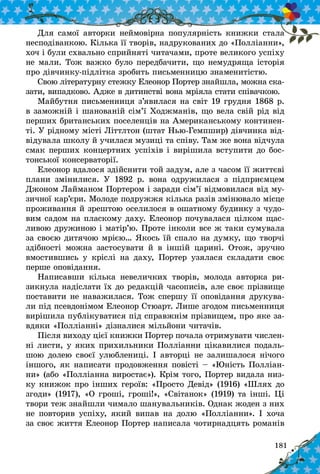 181
Для самої авторки неймовірна популярність книжки стала
несподіванкою. Кілька її творів, надрукованих до «Полліанни»,
хоч і були схвально сприйняті читачами, проте великого успіху
не мали. Тож важко було передбачити, що немудряща іс­торія
про дівчинку-підлітка зробить письмен­ницю знаменитістю.
Свою літературну стежку Елеонор Портер знайшла, можна ска-
зати, випадково. Адже в дитинстві вона мріяла стати співачкою.
Майбутня письменниця з’явилася на світ 19 грудня 1868 р.
в заможній і шанованій сім’ї Ходжманів, що вела свій рід від
перших британських поселенців на Американському континен-
ті. У рідному місті Літтлтон (штат Нью-Гемпшир) дівчинка від-
відувала школу й училася музиці та співу. Там же вона відчула
смак перших концертних успіхів і вирішила вступити до бос-
тонської консерваторії.
Елеонор вдалося здійснити той задум, але з часом її життєві
плани змінилися. У  1892 р. вона одружилася з  підприємцем
Джоном Лайманом Портером і заради сім’ї відмовилася від му-
зичної кар’єри. Молоде подружжя кілька разів змінювало місце
проживання й зрештою оселилося в ошатному будинку з чудо-
вим садом на пласкому даху. Елеонор почувалася цілком щас-
ливою дружиною і матір’ю. Проте інколи все ж таки сумувала
за своєю дитячою мрією… Якось їй спало на думку, що творчі
здібності можна застосувати й  в іншій царині. Отож, зручно
вмостившись у  кріслі на даху, Портер узялася складати своє
перше оповідання.
Написавши кілька невеличких творів, молода авторка ри-
зикнула надіслати їх до редакцій часописів, але своє прізвище
поставити не наважилася. Тож спершу її оповідання друкува-
ли під псевдонімом Елеонор Стюарт. Лише згодом письменниця
вирішила публікуватися під справжнім прізвищем, про яке за-
вдяки «Полліанні» дізналися мільйони читачів.
Після виходу цієї книжки Портер почала отримувати числен­
ні листи, у яких прихильники Полліанни цікавилися подаль-
шою долею своєї улюблениці. І авторці не залишалося нічого
іншого, як написати продовження повісті – «Юність Полліан-
ни» (або «Полліанна виростає»). Крім того, Портер видала низ-
ку книжок про інших героїв: «Просто Девід» (1916) «Шлях до
згоди» (1917), «О гроші, гроші!», «Світанок» (1919) та інші. Ці
твори теж знайшли чимало шанувальників. Однак жоден з них
не повторив успіху, який випав на долю «Полліанни». І хоча
за своє життя Елеонор Портер написала чотирнадцять романів
 