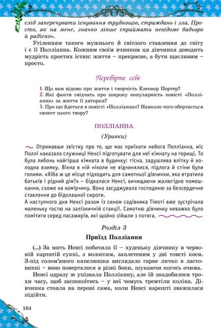 184
слід запе­речувати існування труднощів, страждань і зла. Про-
сто, як на мене, значно ліпше сприймати невідоме бадьоро
й радісно».
Утіленням такого мужнього й  світлого ставлення до світу
і є її Полліанна. Кожним своїм вчинком ця дівчинка доводить
мудрість простих істин: життя – прекрасне, а бути щасливим –
просто.
Перевірте себе
1. Що вам відомо про життя і творчість Елеонор Портер?
2. Які факти свідчать про широку популярність повісті «Поллі­
анна» за життя її авторки?
3. Про що йдеться в повісті «Полліанна»? Навколо чого обертається
сюжет цього твору?
ПОЛЛІАННА
(Уривки)
Отримавши звістку про те, що має приїхати небога Полліанна, міс
Поллі наказала служниці Ненсі підготувати для неї кімнату на горищі. То
була либонь найгірша кімната в будинку: тісна, задушлива влітку й хо-
лодна взимку. Вікна в ній ніколи не відчинялися, підлога й стіни були
голими. «Хіба ж це місце підходить для самотньої дівчинки, яка втратила
батьків і рідний дім?» – бідкалася Ненсі, вичищаючи жалюгідне помеш-
кання, схоже на комірчину. Вона засуджувала господиню за безсердечне
ставлення до бідолашної сироти.
А наступного дня Ненсі разом із сином садівника Тімоті вже зустрічала
маленьку гостю на залізничній станції. Самотню дівчинку неважко було
помітити серед пасажирів, які щойно зійшли з потяга.
Розділ 3
Приїзд Полліанни
(…) За мить Ненсі побачила її – худеньку дівчинку в черво-
ній картатій сукні, з волоссям, заплетеним у дві товсті коси.
З-під солом’яного капелюшка виглядало гарне личко в ласто-
винні – воно поверталося в різні боки, шукаючи когось очима.
Ненсі одразу ж упізнала Полліанну, але їй знадобилося тро-
хи часу, щоб заспокоїтись – у неї чомусь тремтіли коліна. Ді-
вчинка стояла на пероні сама, коли Ненсі нарешті зважилася
підійти.
 