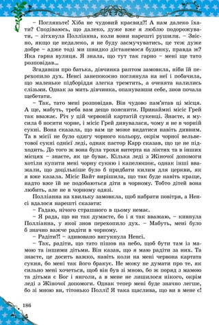 186
– Погляньте! Хіба не чудовий краєвид?! А нам далеко їха-
ти? Сподіваюсь, що далеко, дуже вже я люблю подорожува-
ти, – зітхнула Полліанна, коли вони нарешті рушили. – Звіс-
но, якщо це недалеко, я не буду засмучуватись, це теж дуже
добре – адже тоді ми швидко дістанемося будинку, правда ж?
Яка гарна вулиця. Я знала, що тут так гарно – мені ще тато
розповідав…
Згадавши про батька, дівчинка раптом замовкла, ніби їй пе-
рехопило дух. Ненсі занепокоєно поглянула на неї і побачила,
що маленьке підборіддя злегка тремтить, а оченята налились
слізьми. Однак за мить дівчинка, опанувавши себе, знов почала
щебетати.
– Так, тато мені розповідав. Він чудово пам’ятав ці місця.
А ще, мабуть, треба вам дещо пояснити. Принаймні місіс Грей
так вважає. Річ у цій червоній картатій сукенці. Знаєте, я му-
сила б носити чорне, і місіс Грей дивувалася, чому я не в чорній
сукні. Вона сказала, що вам це може видатися навіть дивним.
Та в місії не було одягу чорного кольору, окрім чорної вельве-
тової сукні однієї леді, однак пастор Карр сказав, що це не під-
ходить. До того ж вона була трохи витерта на ліктях та в інших
місцях – знаєте, як це буває. Кілька леді з Жіночої допомоги
хотіли купити мені чорну сукню і капелюшок, однак інші вва-
жали, що доцільніше було б придбати килим для церкви, як
я вже казала. Місіс Вайт вирішила, що так буде навіть краще,
надто вже їй не подобаються діти в чорному. Тобто дітей вона
любить, але не в чорному одязі.
Полліанна на хвильку замовкла, щоб набрати повітря, а Нен-
сі вдалося нарешті сказати:
– Гадаю, нічого страшного в цьому немає.
– Я рада, що ви так думаєте, бо і я так вважаю, – кивнула
Полліанна, у  якої знов перехопило дух.  – Мабуть, мені було
б значно важче радіти в чорному.
– Радіти?! – здивовано вигукнула Ненсі.
– Так, радіти, що тато пішов на небо, щоб бути там із ма-
мою та іншими дітьми. Він казав, що я маю радіти за них. Та
знаєте, це досить важко, навіть коли на мені червона картата
сукня, бо мені так його бракує. Не можу не думати про те, як
сильно мені хочеться, щоб він був зі мною, бо ж поряд з мамою
та дітьми є Бог і янголи, а в мене не лишилося нікого, окрім
леді з Жіночої допомоги. Однак тепер мені буде значно легше,
бо зі мною ви, тітонько Поллі! Я така щаслива, що ви в мене є!
 