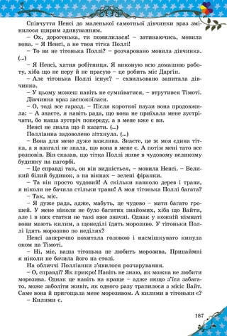 187
Співчуття Ненсі до маленької самотньої дівчинки враз змі-
нилося щирим здивуванням.
– Ох, дорогенька, ти помилилася!  – затинаючись, мовила
вона. – Я Ненсі, а не твоя тітка Поллі!
– То ви не тітонька Поллі? – розчаровано мовила дівчинка.
(…)
– Я Ненсі, хатня робітниця. Я виконую всю домашню робо-
ту, хіба що не перу й не прасую – це робить міс Дарґін.
– Але тітонька Поллі існує?  – схвильовано запитала дів­
чинка.
– У цьому можеш навіть не сумніватися, – втрутився Тімоті.
Дівчинка враз заспокоїлася.
– О, тоді все гаразд. – Після короткої паузи вона продовжи-
ла: – А знаєте, я навіть рада, що вона не приїхала мене зустрі-
чати, бо наша зустріч попереду, а в мене вже є ви.
Ненсі не знала що й казати. (…)
Полліанна задоволено зітхнула. (…)
– Вона для мене дуже важлива. Знаєте, це ж моя єдина тіт-
ка, а я взагалі не знала, що вона в мене є. А потім мені тато все
розповів. Він сказав, що тітка Поллі живе в чудовому великому
будинку на пагорбі.
– Це справді так, он він видніється, – мовила Ненсі. – Вели-
кий білий будинок, а на вікнах – зелені фіранки.
– Та він просто чудовий! А скільки навколо дерев і трави,
я ніколи не бачила стільки трави! А моя тітонька Поллі багата?
– Так, міс.
– Я дуже рада, адже, мабуть, це чудово – мати багато гро-
шей. У мене ніколи не було багатих знайомих, хіба що Вайти,
але і в них статки не такі вже значні. Однак у кожній кімнаті
вони мають килим, а щонеділі їдять морозиво. У тітоньки Пол­
лі їдять морозиво по неділях?
Ненсі заперечно похитала головою і  насмішкувато кинула
оком на Тімоті.
– Ні, міс, ваша тітонька не любить морозива. Принаймні
я ніколи не бачила його на столі.
На обличчі Полліанни з’явилося розчарування.
– О, справді? Як прикро! Навіть не знаю, як можна не любити
морозива. Однак це навіть на краще – адже якщо з’їси забага-
то, може заболіти живіт, як одного разу трапилося з місіс Вайт.
Саме вона й пригощала мене морозивом. А килими в тітоньки є?
– Килими є.
 