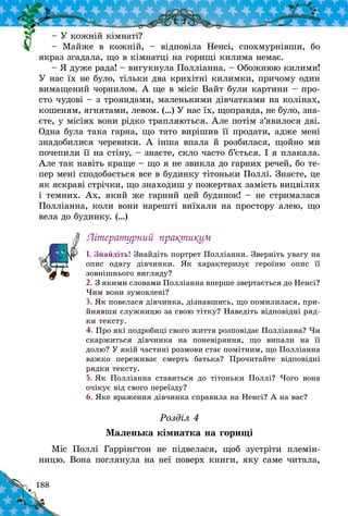 188
– У кожній кімнаті?
– Майже в  кожній,  – відповіла Ненсі, спохмурнівши, бо
якраз згадала, що в кімнатці на горищі килима немає.
– Я дуже рада! – вигукнула Полліанна. – Обожнюю килими!
У нас їх не було, тільки два крихітні килимки, причому один
вимащений чорнилом. А ще в місіс Вайт були картини – про-
сто чудові – з трояндами, маленькими дівчатками на колінах,
кошеням, ягнятами, левом. (…) У нас їх, щоправда, не було, зна-
єте, у місіях вони рідко трапляються. Але потім з’явилося дві.
Одна була така гарна, що тато вирішив її продати, адже мені
знадобилися черевики. А  інша впала й  розбилася, щойно ми
почепили її на стіну, – знаєте, скло часто б’ється. І я плакала.
Але так навіть краще – що я не звикла до гарних речей, бо те-
пер мені сподобається все в будинку тітоньки Поллі. Знаєте, це
як яскраві стрічки, що знаходиш у пожертвах замість вицвілих
і темних. Ах, який же гарний цей будинок! – не стрималася
Пол­ліанна, коли вони нарешті виїхали на простору алею, що
вела до будинку. (…)
Літературний практикум
1. Знайдіть! Знайдіть портрет Полліанни. Зверніть увагу на
опис одягу дівчинки. Як характеризує героїню опис її
зовнішнього вигляду?
2. З якими словами Полліанна вперше звертається до Ненсі?
Чим вони зумовлені?
3. Як повелася дівчинка, дізнавшись, що помилилася, при-
йнявши служницю за свою тітку? Наведіть відповідні ряд-
ки тексту.
4. Про які подробиці свого життя розповідає Поллі­ан­на? Чи
скаржиться дівчинка на поневіряння, що випали на її
долю? У якій частині розмови стає помітним, що Полліанна
важко переживає смерть батька? Прочитайте відповідні
рядки тексту.
5. Як Полліанна ставиться до тітоньки Поллі? Чого вона
очікує від свого переїзду?
6. Яке враження дівчинка справила на Ненсі? А на вас?
Розділ 4
Маленька кімнатка на горищі
Міс Поллі Гаррінґтон не підвелася, щоб зустріти племін-
ницю. Вона поглянула на неї поверх книги, яку саме читала,
 