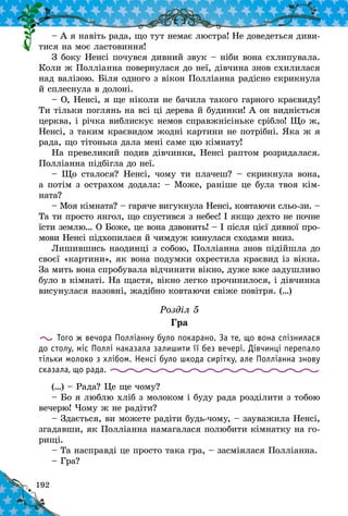192
– А я навіть рада, що тут немає люстра! Не доведеться диви-
тися на моє ластовиння!
З боку Ненсі почувся дивний звук – ніби вона схлипувала.
Коли ж Полліанна повернулася до неї, дівчина знов схилилася
над валізою. Біля одного з вікон Полліанна радісно скрикнула
й сплеснула в долоні.
– О, Ненсі, я ще ніколи не бачила такого гарного краєвиду!
Ти тільки поглянь на всі ці дерева й будинки! А он видніється
церква, і річка виблискує немов справжнісіньке срібло! Що ж,
Ненсі, з таким краєвидом жодні картини не потрібні. Яка ж я
рада, що тітонька дала мені саме цю кімнату!
На превеликий подив дівчинки, Ненсі раптом розридалася.
Полліанна підбігла до неї.
– Що сталося? Ненсі, чому ти плачеш? – скрикнула вона,
а потім з острахом додала: – Може, раніше це була твоя кім­
ната?
– Моя кімната? – гаряче вигукнула Ненсі, ковтаючи сльо-зи. –
Та ти просто янгол, що спустився з небес! І якщо дехто не почне
їсти землю… О Боже, це вона дзвонить! – І після цієї дивної про-
мови Ненсі підхопилася й чимдуж кинулася сходами вниз.
Лишившись наодинці з собою, Полліанна знов підійшла до
своєї «картини», як вона подумки охрестила краєвид із вікна.
За мить вона спробувала відчинити вікно, дуже вже задушливо
було в кімнаті. На щастя, вікно легко прочинилося, і дівчинка
висунулася назовні, жадібно ковтаючи свіже повітря. (…)
Розділ 5
Гра
Того ж вечора Полліанну було покарано. За те, що вона спізнилася
до столу, міс Поллі наказала залишити її без вечері. Дівчинці перепало
тільки молоко з хлібом. Ненсі було шкода сирітку, але Полліанна знову
сказала, що рада.
(…) – Рада? Це ще чому?
– Бо я люблю хліб з молоком і буду рада розділити з тобою
вечерю! Чому ж не радіти?
– Здається, ви можете радіти будь-чому, – зауважила Ненсі,
згадавши, як Полліанна намагалася полюбити кімнатку на го-
рищі.
– Та насправді це просто така гра, – засміялася Полліанна.
– Гра?
 