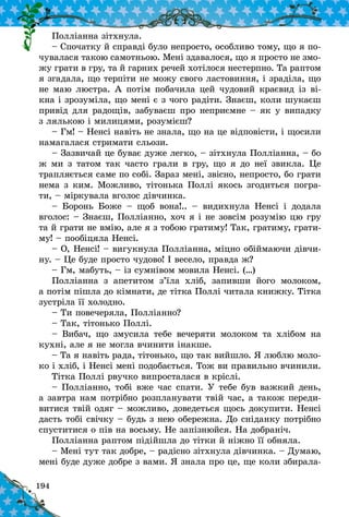 194
Полліанна зітхнула.
– Спочатку й справді було непросто, особливо тому, що я по-
чувалася такою самотньою. Мені здавалося, що я просто не змо-
жу грати в гру, та й гарних речей хотілося нестерпно. Та раптом
я згадала, що терпіти не можу свого ластовиння, і зраділа, що
не маю люстра. А потім побачила цей чудовий краєвид із ві-
кна і зрозуміла, що мені є з чого радіти. Знаєш, коли шукаєш
привід для радощів, забуваєш про неприємне – як у випадку
з лялькою і милицями, розумієш?
– Гм! – Ненсі навіть не знала, що на це відповісти, і щосили
намагалася стримати сльози.
– Зазвичай це буває дуже легко, – зітхнула Полліанна, – бо
ж ми з татом так часто грали в гру, що я до неї звикла. Це
трапляється саме по собі. Зараз мені, звісно, непросто, бо грати
нема з ким. Можливо, тітонька Поллі якось згодиться погра-
ти, – міркувала вголос дівчинка.
– Боронь Боже  – щоб вона!..  – видихнула Ненсі і  додала
вголос: – Знаєш, Полліанно, хоч я і не зовсім розумію цю гру
та й грати не вмію, але я з тобою гратиму! Так, гратиму, грати-
му! – пообіцяла Ненсі.
– О, Ненсі! – вигукнула Полліанна, міцно обіймаючи дівчи-
ну. – Це буде просто чудово! І весело, правда ж?
– Гм, мабуть, – із сумнівом мовила Ненсі. (…)
Полліанна з  апетитом з’їла хліб, запивши його молоком,
а потім пішла до кімнати, де тітка Поллі читала книжку. Тітка
зустріла її холодно.
– Ти повечеряла, Полліанно?
– Так, тітонько Поллі.
– Вибач, що змусила тебе вечеряти молоком та хлібом на
кухні, але я не могла вчинити інакше.
– Та я навіть рада, тітонько, що так вийшло. Я люблю моло-
ко і хліб, і Ненсі мені подобається. Тож ви правильно вчинили.
Тітка Поллі рвучко випросталася в кріслі.
– Полліанно, тобі вже час спати. У тебе був важкий день,
а завтра нам потрібно розпланувати твій час, а також переди-
витися твій одяг – можливо, доведеться щось докупити. Ненсі
дасть тобі свічку – будь з нею обережна. До сніданку потрібно
спуститися о пів на восьму. Не запізнюйся. На доб­раніч.
Полліанна раптом підійшла до тітки й ніжно її обняла.
– Мені тут так добре, – радісно зітхнула дівчинка. – Думаю,
мені буде дуже добре з вами. Я знала про це, ще коли збирала-
 
