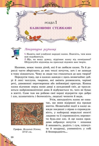 20
РОЗДІЛ 1
КАЗКОВИМИ СТЕЖКАМИ
Літературна розминка
1. Назвіть свої улюблені народні казки. Поясніть, чим вони
вам подобаються.
2. Що, на вашу думку, відрізняє казку від оповідання?
Обґрунтуйте відповідь на прикладі відомих вам творів.
Напевне, немає таких дітей, які б не любили казок. Та й до-
рослі часто зберігають до них теплі почуття, хоч і не завжди
в тому зізнаються. Чому ж люди так ставляться до цих творів?
Передусім тому, що в казках завжди є щось незвичайне: доб­­
рі й  лихі чаклуни, тварини, які вміють розмовляти, чарівні
речі, дивовижні перетворення або неймовірні пригоди. Кожна
казка відчиняє перед нами двері в загадковий світ, де трапля-
ються найрізноманітніші дива й відбувається те, чого не буває
в житті. Саме там ми робимо свої перші відкриття про добро
і зло, шляхетність і безчесність, людські чесноти й вади.
Утім, вигаданість казок не озна-
чає, що вони ві­дір­ва­ні від правди
життя. Незвичайні події в казці за-
вжди поєднані з вірою в справедли-
вість, у  найкращі моральні якості
людини та її спроможність перемог-
ти будь-яке зло. А ще казка прав-
диво зображує почуття  – кохання
й ненависть, радість і сум, співчут-
тя й  заздрощі, упевненість у  собі
й безпорадність…
Грифон. Великий Устюг,
ХVІІ ст.
 