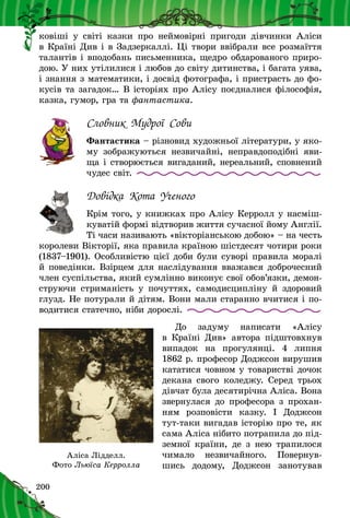 200
ковіші у  світі казки про неймовірні пригоди дівчинки Аліси
в Країні Див і в Задзеркаллі. Ці твори ввібрали все розмаїття
талантів і вподобань письменника, щедро обдарованого приро-
дою. У них утілилися і любов до світу дитинства, і багата уява,
і знання з математики, і досвід фотографа, і пристрасть до фо-
кусів та загадок… В історіях про Алісу поєдналися філософія,
казка, гумор, гра та фантастика.
Словник Мудрої Сови
Фантастика – різновид художньої літератури, у яко-
му зображуються незвичайні, неправдоподібні яви-
ща і створюється вигаданий, нереальний, спов­нений
чудес світ.
Довідка Кота Ученого
Крім того, у книжках про Алісу Керролл у насміш-
куватій формі відтворив життя сучасної йому Англії.
Ті часи називають «вікторіанською добою» – на честь
королеви Вікторії, яка правила країною шістдесят чотири роки
(1837–1901). Особливістю цієї доби були суворі правила моралі
й поведінки. Взірцем для наслідування вважався доброчесний
член суспільства, який сумлінно виконує свої обов’язки, демон-
струючи стриманість у  почуттях, самодисципліну й  здоровий
глузд. Не потурали й дітям. Вони мали старанно вчитися і по-
водитися статечно, ніби дорослі.
До задуму написати «Алісу
в  Країні Див» автора підштовхнув
випадок на прогулянці. 4 липня
1862 р. професор Доджсон вирушив
кататися човном у товаристві дочок
декана свого коледжу. Серед трьох
дівчат була десятирічна Аліса. Вона
звернулася до професора з прохан-
ням розповісти казку. І Доджсон
тут-таки вигадав історію про те, як
сама Аліса нібито потрапила до під-
земної країни, де з нею трапилося
чимало незвичайного. Повернув-
шись додому, Доджсон занотував
Аліса Лідделл.
Фото Льюїса Керролла
 