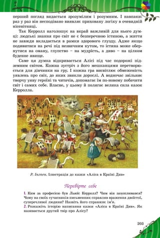 203
перший погляд видається зрозумілим і розумним. І навпаки:
раз у раз він несподівано виявляє приховану логіку в очевидній
нісенітниці.
Так Керролл наголошує на вкрай важливій для нього дум-
ці: людські знання про світ не є безперечною істиною, а життя
не завжди вкладається в рамки здорового глузду. Адже якщо
подивитися на речі під незвичним кутом, то істина може обер-
нутися на оману, глупство – на мудрість, а диво – на цілком
буденне явище.
Саме ця думка відкривається Алісі під час подорожі під-
земним світом. Кожна зустріч з його мешканцями перетворю-
ється для дівчинки на гру. І кожна гра висвітлює обмеженість
уявлень про світ, до яких звикли дорослі. А водночас звільняє
творчу уяву героїні та читачів, допомагає їм по-новому побачити
світ і самих себе. Власне, у цьому й полягає велика сила казок
Керролла.
Р. Інгпен. Ілюстрація до казки «Аліса в Країні Див»
Перевірте себе
1.	Ким за професією був Льюїс Керролл? Чим він захоплювався?
Чому на своїх сучасників письменник справляв враження двоїстої,
суперечливої людини? Назвіть його справжнє ім’я.
2.	Розкажіть історію написання казки «Аліса в Країні Див». Як
називається другий твір про Алісу?
 