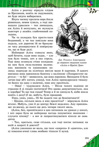 205
Аліса з  розгону пірнула слідом
за Кроликом, навіть не подумавши,
як буде звідти вибиратися.
Якусь часину кроляча нора йшла
рівненько, немов тунель, а тоді зне-
нацька урвалася  – так зненацька,
аж Аліса й незчулась, як жухнула
навсторч у якийсь глибоченний ко-
лодязь.
Чи то колодязь був просто-таки
бездонний, а  чи так повільно вона
падала, але дорогою їй не бракува-
ло часу роззирнутися й поміркува-
ти, що ж буде далі.
Найперше Аліса глянула вниз,
щоб бачити, куди вона падає, – але
там було темно, хоч в  око стрель.
Тоді вона оглянула стіни колодязя:
на них була сила-силенна малень-
ких мисників та книжкових по-
лиць; подекуди на кілочках висіли мапи й картини. З одного
мисника вона прихопила баночку з наліпкою «Помаранчеве ва-
рення» – та ба! – виявилося, що вона порожня. Викидати її було
лячно (ще вб’є когось унизу), тож Аліса примуд­рилася тицьну-
ти банку на одну з поличок, повз яку пролітала.
– Овва!  – чудувалася Аліса.  – Після такого падіння не
страшно й зі сходів скотитися! Ото вдома дивуватимуться, яка
я хоробра! Та що там сходи! Тепер я й не писнула б, якби впала
навіть з даху! (І це, мабуть, було правдою).
Униз, униз, униз… От би падати так до безкінечності!
– Цікаво, скільки миль я вже пролетіла? – міркувала Аліса
вголос. Мабуть, уже й до центру Землі недалеко. Ану прикинь-
мо: по-моєму, до нього ще десь чотири тисячі миль.
(Аліса, бач, просвітилася в цих питаннях на уроках у школі,
і хоч зараз була не найкраща нагода хизуватися знаннями –
слухати нікому! – а все ж попрактикуватися ніколи не зава-
дить).
– Так, здається, саме стільки, але тоді постає питання: на
якій я широті й довготі?
(Аліса уявлення не мала, що таке «широта» й «довгота», але
ці поважно-вчені слова неабияк тішили її вухо).
Дж. Тенніел. Ілюстрація
до першого видання казки
«Аліса в Країні Див»
 