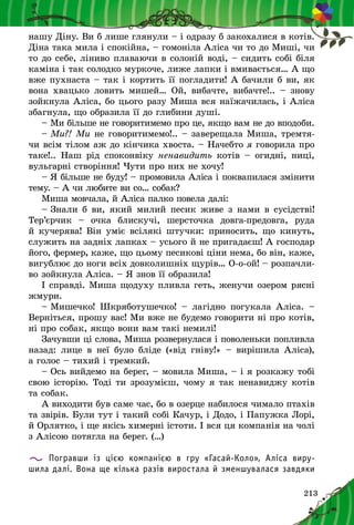 213
нашу Діну. Ви б лише глянули – і одразу б закохалися в котів.
Діна така мила і спокійна, – гомоніла Аліса чи то до Миші, чи
то до себе, ліниво плаваючи в солоній воді, – сидить собі біля
каміна і так солодко муркоче, лиже лапки і вмивається… А що
вже пухнаста – так і кортить її погладити! А бачили б ви, як
вона хвацько ловить мишей… Ой, вибачте, вибачте!..  – знову
зойкнула Аліса, бо цього разу Миша вся наїжачилась, і Аліса
збагнула, що образила її до глибини душі.
– Ми більше не говоритимемо про це, якщо вам не до вподоби.
– Ми?! Ми не говоритимемо!.. – заверещала Миша, тремтя-
чи всім тілом аж до кінчика хвоста. – Начебто я говорила про
таке!.. Наш рід споконвіку ненавидить котів  – огидні, ниці,
вульгарні створіння! Чути про них не хочу!
– Я більше не буду! – промовила Аліса і поквапилася змінити
тему. – А чи любите ви со… собак?
Миша мовчала, й Аліса палко повела далі:
– Знали б ви, який милий песик живе з нами в сусідстві!
Тер’єрчик  – очка блискучі, шерсточка довга-предовга, руда
й кучерява! Він уміє всілякі штучки: приносить, що кинуть,
служить на задніх лапках – усього й не пригадаєш! А господар
його, фермер, каже, що цьому песикові ціни нема, бо він, каже,
вигублює до ноги всіх довколишніх щурів… О-о-ой! – розпачли-
во зойкнула Аліса. – Я знов її образила!
І справді. Миша щодуху пливла геть, женучи озером рясні
жмури.
– Мишечко! Шкряботушечко!  – лагідно погукала Аліса.  –
Верніться, прошу вас! Ми вже не будемо говорити ні про котів,
ні про собак, якщо вони вам такі немилі!
Зачувши ці слова, Миша розвернулася і поволеньки попливла
назад: лице в  неї було бліде («від гніву!»  – вирішила Аліса),
а голос – тихий і тремкий.
– Ось вийдемо на берег, – мовила Миша, – і я розкажу тобі
свою історію. Тоді ти зрозумієш, чому я так ненавиджу котів
та собак.
А виходити був саме час, бо в озерце набилося чимало птахів
та звірів. Були тут і такий собі Качур, і Додо, і Папужка Лорі,
й Орлятко, і ще якісь химерні істоти. І вся ця компанія на чолі
з Алісою потягла на берег. (…)
Погравши із цією компанією в гру «Гасай-Коло», Аліса виру­
шила далі. Вона ще кілька разів виростала й зменшувалася завдяки
 