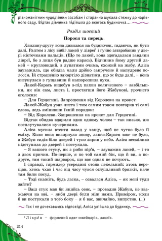 214
різноманітним чудодійним засобам і старанно шукала стежку до чарів-
ного саду. Відтак дівчинка підійшла до якогось будиночка…
Розділ шостий
Порося та перець
Хвилину-другу вона дивилася на будиночок, гадаючи, як бути
далі. Раптом з лісу вибіг лакей у лівреї1
і гучно затарабанив у две-
рі кісточками пальців. (Що то лакей, вона здогадалася завдяки
лівреї, бо з лиця був радше карась). Відчинив йому другий ла-
кей – кругловидий, з лупатими очима, схожий на жабу. Аліса
зауважила, що обидва мали дрібно закручене й напудрене во-
лосся. Їй страшенно закортіло дізнатися, що ж буде далі, – вона
висунулася з гущавини й нашорошила вуха.
Лакей-Карась видобув з-під пахви величезного – завбільш­
ки, як він сам, листа і, простягши його Жабунові, урочисто
оголосив:
– Для Герцогині. Запрошення від Королеви на крокет.
Лакей-Жабун узяв листа і тим самим тоном повторив ті самі
слова, ледь змінивши їхній порядок:
– Від Королеви. Запрошення на крокет для Герцогині.
Відтак обидва вдарили один одному чолом – так низько, аж
посплутувалися кучериками.
Аліса мусила втекти назад у  хащу, щоб не чутно було її
сміху. Коли вона визирнула знову, лакея-Карася вже не було,
а Жабун сидів біля дверей і тупо зирив у небо. Аліса несміливо
підступила до дверей і постукала.
– З вашого стуку, як з риби пір’я, – зауважив лакей, – і то
з двох причин. По-перше, я по той самий бік, що й ви, а по-
друге, там такий шарварок, що вас однак не почують.
І справді, гармидер усередині стояв пекельний: хтось вере-
щав, хтось чхав і час від часу чувся оглушливий брязкіт, наче
там били посуд.
– Тоді скажіть, будь ласка, – озвалася Аліса, – як мені туди
зайти?
– Ваш стук мав би якийсь сенс, – провадив Жабун, не зва-
жаючи на неї,  – якби двері були між нами. Приміром, коли
б ви постукали з того боку – я б вас, звичайно, випустив. (…)
Так і не дочекавшись відповіді, Аліса увійшла до будинку.
1
Л і в р е я   – формений одяг швейцарів, лакеїв.
 