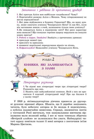 220
Запитання і  завдання до прочитаних уривків
1.	Які пригоди Аліси вам найбільше сподобалися? Чому?
2.	Перечитайте розмову Аліси з Мишею. Чому співрозмовниці не
могли порозумітися?
3.	Які дива відбувалися в будинку Герцогині? Що, на вашу дум-
ку, може означати усмішка Чеширського Кота? А сам Кіт, коли
він частинами зникає з очей, залишаючи тільки свою усмішку?
4.	Як поводиться Аліса в підземному світі? Які риси характеру
вона виявляє? Що спонукає героїню щоразу вирушати на пошуки
нових пригод?
5.	Робота в парах. Знайдіть! Знайдіть у прочитаних уривках:
zz приклади мовної гри;
zz прислів’я та приказки;
zz навмисні жартівливі перекручення віршів чи пісень.
6.	Пофантазуйте! Намалюйте усмішку Чеширського Кота.
РОЗДІЛ 2
КНИЖКИ, ЯКІ ЗАЛИШАЮТЬСЯ
З  НАМИ
Літературна розминка
1. Чи відомі вам літературні твори про літературні твори?
Розкажіть про них.
2. Назвіть свої найулюбленіші книжки. Якій з них ви при-
святили б  власний літературний твір? Про що йшлося  б
у цьому творі?
У 1910 р. вісімнадцятирічна дівчина принесла до друкар-
ні рукопис віршової збірки. Шансів, що її доробок зацікавить
читачів, було небагато: авторка ж  бо молода й  не­досвідчена,
а публіка надзвичайно вимоглива. Справді, знаменитих поетів
у тогочасній Росії вистачало, тож шанувальники мистецтва вір­
шування ма­ли великий вибір. І все ж таки тонень­ка збірочка
«Вечірній альбом» не зали­шилася без уваги. Наймудріші чи-
тачі одразу помітили талант її юної авторки з поетичним ім’ям
Марина Цвєтаєва.
 