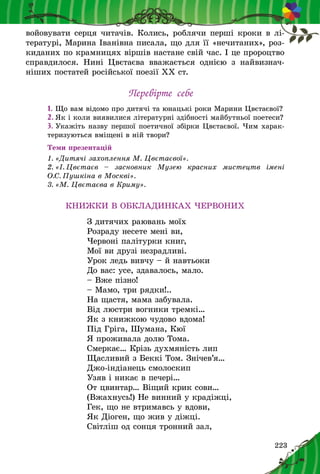 223
войовувати серця читачів. Колись, роблячи перші кроки в лі-
тературі, Марина Іванівна писала, що для її «нечи­та­них», роз-
киданих по крамницях віршів настане свій час. І це пророцтво
справдилося. Нині Цвєтаєва вважається однією з  найвизнач­
ніших постатей російської поезії ХХ ст.
Перевірте себе
1.	Що вам відомо про дитячі та юнацькі роки Марини Цвєтаєвої?
2.	Як і коли виявилися літературні здібності майбутньої поетеси?
3.	Укажіть назву першої поетичної збірки Цвєтаєвої. Чим харак­
теризуються вміщені в ній твори?
Теми презентацій
1. «Дитячі захоплення М. Цвєтаєвої».
2. «І. Цвєтаєв  – засновник Музею красних мистецтв імені
О.С. Пуш­кіна в Москві».
3. «М. Цвєтаєва в Криму».
КНИЖКИ В ОБКЛАДИНКАХ ЧЕРВОНИХ
З дитячих раювань моїх
Розраду несете мені ви,
Червоні палітурки книг,
Мої ви друзі незрадливі.
Урок ледь вивчу – й навтьоки
До вас: усе, здавалось, мало.
– Вже пізно!
– Мамо, три рядки!..
На щастя, мама забувала.
Від люстри вогники тремкі…
Як з книжкою чудово вдома!
Під Гріга, Шумана, Кюї
Я проживала долю Тома.
Смеркає… Крізь духмяність лип
Щасливий з Беккі Том. Знічев’я…
Джо-індіанець смолоскип
Узяв і никає в печері…
От цвинтар… Віщий крик сови…
(Вжахнусь!) Не винний у крадіжці,
Гек, що не втримавсь у вдови,
Як Діоген, що жив у діжці.
Світліш од сонця тронний зал,
 