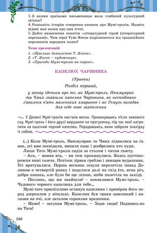 230
3.	З якими країнами письменниця мала глибокий культурний
зв’язок?
4.	Розкажіть історію створення книжок про Мумі-тролів. Назвіть
відомі вам казки про цих істот.
5.	Дайте визначення поняття «літературний герой (літературний
персонаж)». Чим герої Туве Янсон відрізняються від традиційних
персонажів народних казок?
Теми презентацій
1. «Щасливе дитинство Т. Янсон».
2. «Т. Янсон – художниця».
3. «Пригоди Мумі-тролів на екрані».
КАПЕЛЮХ ЧАРІВНИКА
(Уривки)
Розділ перший,
у якому ідеться про те, як Мумі-троль, Нюхмумрик
та Чмих знайшли капелюх Чарівника, як несподівано
з’явилося п’ять маленьких хмаринок і як Гемуль вигадав
для себе нове захоплення
У Долині Мумі-тролів настала весна. Прокинувшись після зимового
сну, Мумі-троль і його друзі вирушили на прогулянку, під час якої натра-
пили на ошатний чорний капелюх. Порадившись, вони забрали знахідку
із собою.
(…) Коли Мумі-троль, Нюхмумрик та Чмих піднялися на ґа-
нок, усі вже поснідали, випили каву і розбрелися хто куди.
Лише Тато Мумі-троля сидів за столом і читав газету.
– Ага, – мовив він, – ви теж прокинулися. Якась пустопо-
рожня нині газета. Потічок зірвав греблю і знищив мурашник.
Усі врятувалися. Перша весняна зозуля перелетіла понад До-
линою о четвертій ранку і подалася далі на схід (то, ясна річ,
добра ознака, але було би ще ліпше, якби полетіла на захід).
– Поглянь, що ми знайшли!  – похвалився Мумі-троль.  –
Чудового чорного капелюха для тебе…
Мумі-тато прискіпливо оглянув капелюха і приміряв його пе-
ред дзеркалом у вітальні. Капелюх був трохи завеликий і на-
лазив на очі, але загалом справляв враження.
– Мамо!  – загукав Мумі-троль.  – Ходи сюди! Подивись‑но
на Тата!
 