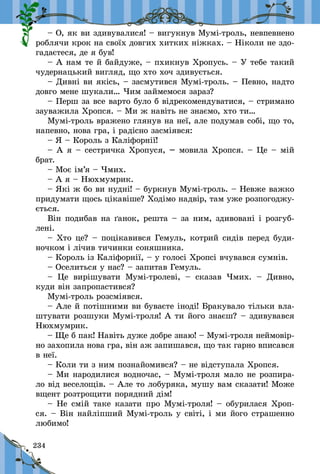 234
– О, як ви здивувалися! – вигукнув Мумі-троль, невпевнено
роблячи крок на своїх довгих хитких ніжках. – Ніколи не здо-
гадаєтеся, де я був!
– А нам те й байдуже, – пхикнув Хропусь. – У тебе такий
чудернацький вигляд, що хто хоч здивується.
– Дивні ви якісь, – засмутився Мумі-троль. – Певно, надто
довго мене шукали… Чим займемося зараз?
– Перш за все варто було б відрекомендуватися, – стримано
зауважила Хропся. – Ми ж навіть не знаємо, хто ти…
Мумі-троль вражено глянув на неї, але подумав собі, що то,
напевно, нова гра, і радісно засміявся:
– Я – Король з Каліфорнії!
– А я – сестричка Хропуся, – мовила Хропся. – Це – мій
брат.
– Моє ім’я – Чмих.
– А я – Нюхмумрик.
– Які ж бо ви нудні! – буркнув Мумі-троль. – Невже важко
придумати щось цікавіше? Ходімо надвір, там уже розпогоджу-
ється.
Він подибав на ґанок, решта – за ним, здивовані і розгуб­
лені.
– Хто це? – поцікавився Гемуль, котрий сидів перед буди-
ночком і лічив тичинки соняшника.
– Король із Каліфорнії, – у голосі Хропсі вчувався сумнів.
– Оселиться у нас? – запитав Гемуль.
– Це вирішувати Мумі-тролеві,  – сказав Чмих.  – Дивно,
куди він запропастився?
Мумі-троль розсміявся.
– Але й потішними ви буваєте іноді! Бракувало тільки вла-
штувати розшуки Мумі-троля! А ти його знаєш? – здивувався
Нюхмумрик.
– Ще б пак! Навіть дуже добре знаю! – Мумі-троля неймовір-
но захопила нова гра, він аж запишався, що так гарно вписався
в неї.
– Коли ти з ним познайомився? – не відступала Хропся.
– Ми народилися водночас, – Мумі-троля мало не розпира-
ло від веселощів. – Але то лобуряка, мушу вам сказати! Може
вщент розтрощити порядний дім!
– Не смій таке казати про Мумі-троля! – обурилася Хроп-
ся. – Він найліпший Мумі-троль у світі, і ми його страшенно
любимо!
 