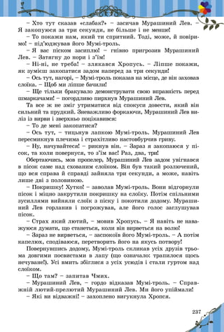 237
– Хто тут сказав «слабак?»  – засичав Мурашиний Лев.  –
Я закопуюся за три секунди, не більше і не менше!
– То покажи нам, який ти спритний. Тоді, може, й повіри-
мо! – під’юджував його Мумі-троль.
– Я вас піском засиплю!  – гнівно пригрозив Мурашиний
Лев. – Затягну до нори і з’їм!
– Ні-ні, не треба! – злякався Хропусь. – Ліпше покажи,
як зумієш закопатися задом наперед за три секунди!
– Ось тут, нагорі, – Мумі-троль показав на місце, де він заховав
слоїка. – Щоб ми ліпше бачили!
– Ще тільки бракувало демонструвати свою вправність перед
шмаркачами! – погордливо пирхнув Мурашиний Лев.
Та все ж не зміг утриматися від спокуси довести, який він
сильний та прудкий. Зневажливо форкаючи, Мурашиний Лев ви-
ліз із вирви і зверхньо поцікавився:
– То де мені закопатися?
– Ось тут, – тицьнув лапкою Мумі-троль. Мурашиний Лев
пересмикнув плечима і страхітливо настовбурчив гриву.
– Ну, начувайтеся! – рикнув він. – Зараз я закопаюся у пі-
сок, та коли повернуся, то з’їм вас! Раз, два, три!
Обертаючись, мов пропелер, Мурашиний Лев задом увігнався
в пісок саме над схованим слоїком. Він був такий розлючений,
що вся справа й справді зайняла три секунди, а може, навіть
лише дві з половиною.
– Покришку! Хутко! – заволав Мумі-троль. Вони відгорнули
пісок і міцно закрутили покришку на слоїку. Потім спіль­ними
зусиллями вийняли слоїк з піску і покотили додому. Мураши-
ний Лев горланив і  погрожував, але його голос заглушував
пісок.
– Страх який лютий, – мовив Хропусь. – Я навіть не нава-
жуюся думати, що станеться, коли він вирветься на волю!
– Зараз не вирветься, – заспокоїв його Мумі-троль. – А потім
капелюх, сподіваюся, перетворить його на якусь потвору!
Повернувшись додому, Мумі-троль скликав усіх друзів трьо­­
ма довгими посвистами в лапу (що означало: трапилося щось
нечуване!). Усі вмить збіглися з усіх усюдів і стали гуртом над
слоїком.
– Що там? – запитав Чмих.
– Мурашиний Лев,  – гордо відказав Мумі-троль.  – Справ-
жній лютий-прелютий Мурашиний Лев. Ми його упіймали!
– Які ви відважні! – захоплено вигукнула Хропся.
 
