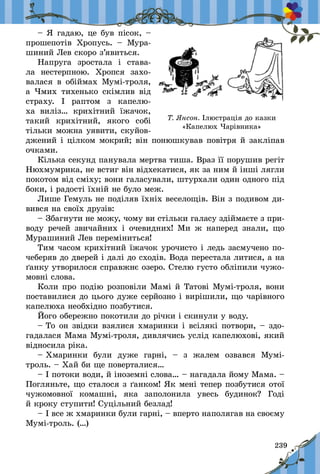 239
– Я гадаю, це був пісок, –
прошепотів Хропусь.  – Мура-
шиний Лев скоро з’явиться.
Напруга зростала і  става-
ла нестерпною. Хропся захо-
валася в  обіймах Мумі-троля,
а  Чмих тихенько скімлив від
страху. І раптом з  капелю-
ха виліз… крихітний їжачок,
такий крихітний, якого собі
тільки можна уявити, скуйов-
джений і цілком мокрий; він понюшкував повітря й закліпав
очками.
Кілька секунд панувала мертва тиша. Враз її порушив регіт
Нюхмумрика, не встиг він відхекатися, як за ним й інші лягли
покотом від сміху; вони галасували, штурхали один одного під
боки, і радості їхній не було меж.
Лише Гемуль не поділяв їхніх веселощів. Він з подивом ди-
вився на своїх друзів:
– Збагнути не можу, чому ви стільки галасу здіймаєте з при-
воду речей звичайних і  очевидних! Ми ж  наперед знали, що
Мурашиний Лев переміниться!
Тим часом крихітний їжачок урочисто і ледь засмучено по-
чеберяв до дверей і далі до сходів. Вода перестала литися, а на
ґанку утворилося справжнє озеро. Стелю густо обліпили чужо-
мовні слова.
Коли про подію розповіли Мамі й Татові Мумі-троля, вони
поставилися до цього дуже серйозно і вирішили, що чарівного
капелюха необхідно позбутися.
Його обережно покотили до річки і скинули у воду.
– То он звідки взялися хмаринки і всілякі потвори, – здо-
гадалася Мама Мумі-троля, дивлячись услід капелюхові, який
відносила ріка.
– Хмаринки були дуже гарні,  – з  жалем озвався Мумі-
троль. – Хай би ще поверталися…
– І потоки води, й іноземні слова… – нагадала йому Мама. –
Погляньте, що сталося з ґанком! Як мені тепер позбутися отої
чужомовної комашні, яка заполонила увесь будинок? Годі
й кроку ступити! Суцільний безлад!
– І все ж хмаринки були гарні, – вперто наполягав на своєму
Мумі-троль. (…)
Т. Янсон. Ілюстрація до казки
«Капелюх Чарівника»
 