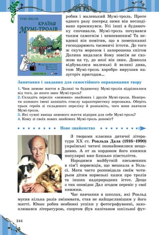 244
робив і маленький Мумі-троль. Проте
одного разу посеред зими він несподі-
вано прокинувся. Усі інші в будиноч-
ку спочивали. Мумі-троль почувався
таким самотнім і невпевненим! Та не-
вдовзі він помітив, що в  помешканні
господарюють таємничі істоти. До того
ж скута морозом і запорошена снігом
Долина видалася йому зовсім не схо-
жою на ту, до якої він звик. Довкола
відбувалися маленькі й  великі дива,
тож Мумі-троль хоробро вирушив на-
зустріч пригодам…
Запитання і завдання для самостійного опрацювання твору
1. Чим зимове життя в Долині та будиночку Мумі-тролів відріз­нялося
від того, до якого звик Мумі-троль?
2. Складіть перелік «зимових» знайомих і друзів Мумі-троля. Навпро-
ти кожного імені запишіть стислу характеристику персонажа. Оберіть
трьох героїв зі складеного переліку й  розкажіть, чого вони навчили
Мумі-троля.
3. Які сумні явища зимового життя відкрив для себе Мумі-троль?
4. Кому зі своїх нових знайомих Мумі-троль допоміг?
Нове знайомство
З творами класика дитячої літера-
тури ХХ ст. Роальда Дала (1916–1990)
українські читачі познайомилися нещо-
давно. А от за кордоном його книжки
популярні вже близько півстоліття.
Народився майбутній письменник
в сім’ї норвежців, що мешкала в Уель-
сі. Мати часто розповідала своїм чоти-
рьом дітям норвезькі казки про тролів
та інших надприродних істот. Дещо
з тих оповідок Дал згодом переніс у свої
книжки.
Час навчання в школах, які Роальд
мусив кілька разів змінювати, став не найщасливішим у його
житті. Юнак робив неабиякі успіхи у  фотографуванні, захо-
плювався літературою, спортом (був капітаном шкільної фут-
 