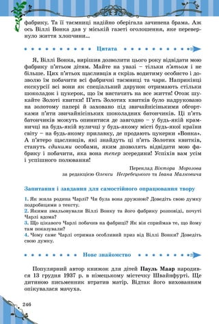 246
фабрику. Та її таємниці надійно оберігала зачинена брама. Аж
ось Віллі Вонка дав у міській газеті оголошення, яке перевер-
нуло життя хлопчини…
Цитата
Я, Віллі Вонка, вирішив дозволити цього року відвідати мою
фабрику п’ятьом дітям. Майте на увазі – тільки п’ятьом і не
більше. Цих п’ятьох щасливців я скрізь водитиму особисто і до-
зволю їм побачити всі фабричні таємниці та чари. Наприкінці
екскурсії всі вони як спеціальний дарунок отримають стільки
шоколадок і цукерок, що їм вистачить на все життя! Отож шу-
кайте Золоті квитки! П’ять Золотих квитків було надруковано
на золотому папері й  заховано під звичайнісінькими обгорт-
ками п’яти звичайнісіньких шоколадних батончиків. Ці п’ять
батончиків можуть опинитися де завгодно – у будь-якій крам-
ничці на будь-якій вуличці у будь-якому місті будь-якої країни
світу – на будь-якому прилавку, де продають цукерки «Вонка».
А п’ятеро щасливців, які знайдуть ці п’ять Золотих квитків,
стануть єдиними особами, яким дозволять відвідати мою фа-
брику і побачити, яка вона тепер зсередини! Успіхів вам усім
і успішного полювання!
Переклад Віктора Морозова
за редакцією Олекси Негребецького та Івана Малковича
Запитання і завдання для самостійного опрацювання твору
1. Як жила родина Чарлі? Чи була вона дружною? Доведіть свою думку
подробицями з тексту.
2. Якими змальовували Віллі Вонку та його фабрику розповіді, почуті
Чарлі вдома?
3. Що цікавого Чарлі побачив на фабриці? Як він сприймав те, що йому
там показували?
4. Чому саме Чарлі отримав особливий приз від Віллі Вонки? Доведіть
свою думку.
Нове знайомство
Популярний автор книжок для дітей Пауль Маар народив-
ся 13 грудня 1937 р. в німецькому містечку Швайнфурті. Ще
дитиною письменник втратив матір. Відтак його вихованням
опікувалася мачуха.
 