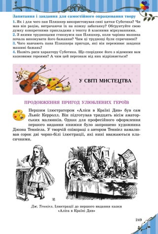 249
Запитання і завдання для самостійного опрацювання твору
1. Як і для чого пан Пляшкер використовував сині цятки Суботика? Чи
мав він рацію, витрачаючи їх на кожну забаганку? Обґрунтуйте свою
думку конкретними прикладами з тексту й власними міркуваннями.
2. З якими труднощами стикнувся пан Пляшкер, коли чарівна машина
почала виконувати його бажання? Чим ці труднощі були спричинені?
3. Чого навчають пана Пляшкера пригоди, які він переживає завдяки
машині бажань?
4. Назвіть риси характеру Суботика. Що споріднює його з відо­ми­ми вам
казковими героями? А чим цей персонаж від них відрізняється?
У СВІТІ МИСТЕЦТВА
ПРОДОВЖЕННЯ ПРИГОД УЛЮБЛЕНИХ ГЕРОЇВ
	 Першим ілюстратором «Аліси в  Країні Див» був сам
Льюїс Керролл. Він підготував тридцять вісім аматор-
ських малюнків. Однак для професійного оформлення
першого видання книжки було запрошено художника
Джона Тенніела. У творчій співпраці з автором Тенніел намалю-
вав сорок дві чорно-білі ілюстрації, які нині вважаються кла-
сичними.
Дж. Тенніел. Ілюстрації до першого видання казки
«Аліса в Країні Див»
 