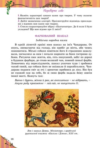 28
Перевірте себе
1. Назвіть характерні ознаки казок про тварин. У  чому полягає
фантастичність цих творів?
2. Дайте визначення алегорії. Проілюструйте відповідь приклада-
ми з відомих вам казок про тварин.
3. Стисло схарактеризуйте збірку «Панчатантра». Де й коли її було
укладено? Що вам відомо про її зміст?
ФАРБОВАНИЙ ШАКАЛ
Індійська народна казка
В одній лісистій країні жив шакал на ім’я Чандарава. От
якось, знемагаючи від голоду, він прибіг до міста, аби чимсь
поживитися. Міські собаки помітили його й страшенно завалу-
вали, погналися за ним і почали шарпати за боки гострими зу-
бами. Рятуючи своє життя, він, геть покусаний, забіг по дорозі
в будинок фарбаря, де стояв великий чан, повний синьої фарби.
Ховаючись від переслідувачів, шакал ускочив туди і зробився
такий синій, що собаки його не впізнали й порозбігалися. Чан-
дарава подався світ за очі і зрештою прибився до лісу. Він був
не схожий сам на себе, бо ж синя фарба надала йому зовсім
іншої масті. Кажуть так:
Вапно і дурень, жінка й рак, як вчепляться – не відірвать, –
Акула рибу проковтне – гай-гай, не випустить її.
Лев і шакал Дімна. Мініатюра з арабської
рукописної книжки «Каліла і Дімна», ХІІІ ст.
 