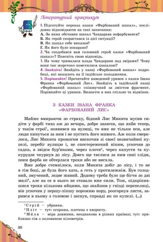 30
Літературний практикум
1. Підготуйте переказ казки «Фарбований шакал», по­слі­
довно відповідаючи на такі запитання:
А. За яких обставин шакал Чандарава пофарбувався?
Б. Як герой скористався із цієї ситуації?
В. Як шакал себе виказав?
Г. Як його було покарано?
2. Чи сподобався вам головний герой казки «Фарбований
шакал»? Поясніть свою відповідь.
3. На чому трималася влада Чандарави над звірами? Чому
вони так жорстоко помстилися шакалові?
4. Знайдіть! Знайдіть у казці «Фарбований шакал» по­дро­
биці, які вказують на її індійське походження.
5. Порівняйте! Прочитайте наведений уривок з казки Івана
Франка «Фарбований Лис». Знайдіть в  індійській казці
«Фарбований шакал» співзвучний за змістом фрагмент.
Порівняйте ці уривки. Визначте в них спільне та відмінне.
З КАЗКИ ІВАНА ФРАНКА
«ФАРБОВАНИЙ ЛИС»
Майже вмираючи зо страху, бідний Лис Микита мусив си-
діти у фарбі тихо аж до вечора, добре знаючи, що якби тепер,
у такім строї1
, появився на вулиці, то вже не тільки пси, але
люди кинуться за ним і не пустять його живого. Аж коли смерк­
лося, Лис Микита прожогом вискочив зі своєї незвичайної ку-
пелі, перебіг вулицю і, не спостережений ніким, ускочив до
садка, а звідси бур’янами, через плоти2
, через капусти та ку-
курудзи чкурнув до лісу. Довго ще тяглися за ним сині сліди,
поки фарба не обтерлася трохи або не висхла.
Вже добре стемнілося, коли Микита добіг до лісу, і  то не
в тім боці, де була його хата, а геть у протилежнім. Був голод­
ний, змучений, ледве живий. Додому треба було ще бігти зо дві
милі3
, але на се в нього не ставало вже сили. Тож, підкріпив-
шися трохи кількома яйцями, що знайшов у гнізді перепелиці,
він ускочив у першу-ліпшу порожню нору, розгорнув листя, за-
рився в ньому з головою і заснув, справді як по купелі. (…)
1
С т р і й   – убрання.
2
П л і т   – тут: огорожа, плетена з хворосту.
3
М и л я   – міра довжини, неоднакова в різних країнах; тут: при-
близно сім з половиною кілометрів.
 