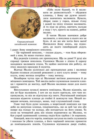 38
«Хіба коли бідний, то й  малю-
вати не дозволяється?»  – обурився
хлопець, і  йому ще дужче захоті­
лося навчитись малювати. Бувало,
збирає хмиз у  горах, візьме гілку
і давай на піску пташок малювати.
А то піде на річку, вмочить пальця
у воду і тут, просто на камені, рибок
малює.
З часом Малян навчився добре
малювати, а пензлика в нього все не
було. А як же він хотів його мати!
Наснилося йому якось, що підхо-
дить до нього сивобородий дідусь
і дарує йому вимріяного пензлика.
– Це чарівний пензлик, – сказав дідусь, – тож будь обереж-
ний з ним, бо може статися лихо.
Від радощів хлопець аж про­кинувся. Що за диво! У руці він
справді тримав пензлика. Схопився Малян з  ліжка й  одразу
заходився малювати птаха. Та щойно закінчив він роботу, як
птах змахнув крилами й полетів.
Відтоді Малян цілісінькі дні просиджував дома і малював
бідним селянам усілякий реманент: у кого плуга немає – тому
плуга, кому мотика потрібна – тому мо­тику.
Незабаром чутка про ці Малянові витівки докотилася й до
місцевого поміщика. Той звелів своїм служникам схопити хлоп-
ця і привести до маєтку, щоб Малян малював лише для нього
одного.
Вислухавши зухвалі вимоги поміщика, Малян відповів, що
він не буде малювати. І хоч як на нього кричали, хоч чим по-
грожували, та він не від­ступав від свого. Розгніваний поміщик
наказав відвести хлопця до стайні й замкнути там. Нехай по-
мерзне ночами, поголодує, може, тоді слухняніший стане.
Саме тоді було дуже холодно, а жорстокий поміщик аж три
доби на випускав хлопця, сподіваючись, що за цей час він або
помре від голоду чи холоду, або погодиться на його умови. Та
коли на четвертий день він пішов подивитися на Маляна, то
був украй здивований: хлопець сидів біля грубки і їв коржики.
Злющий, мов сто чортів, поміщик загукав на своїх служників
і наказав їм убити хлопця, а його чарівний пензлик при­нести
до поміщицьких покоїв. Служники відчинили двері стайні,
Середньовічний
китайський живопис
 