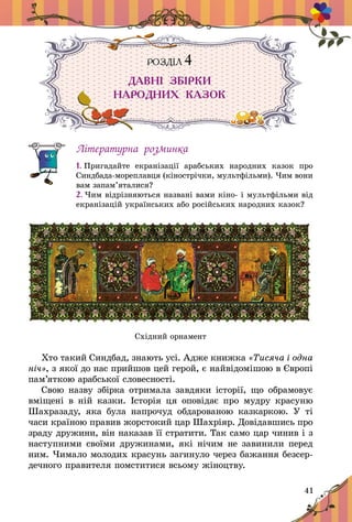 41
РОЗДІЛ 4
ДАВНІ ЗБІРКИ
НАРОДНИХ КАЗОК
Літературна розминка
1. Пригадайте екранізації арабських народних казок про
Синдбада-мореплавця (кінострічки, мультфільми). Чим вони
вам за­па­м’яталися?
2. Чим відрізняються названі вами кіно- і мультфільми від
екранізацій україн­ських або російських народних казок?
Східний орнамент
Хто такий Синдбад, знають усі. Адже книжка «Тисяча і одна
ніч», з якої до нас прийшов цей герой, є найвідомішою в Європі
пам’яткою арабської словесності.
Свою назву збірка отримала завдяки історії, що обрамовує
вміщені в  ній казки. Історія ця оповідає про мудру красуню
Шахразаду, яка була напрочуд обдарованою казкаркою. У  ті
часи країною правив æîðñòîêий öàð Øàõð³ÿð. Довідавшись про
зраду дружини, він наказав її стратити. Так само цар чинив і з
наступними своїми дружинами, які нічим не завинили перед
ним. ×èìàëî ìîëîäèõ êðàñóíü çàãèíóëî ÷åðåç бажання безсер-
дечного правителя помститися всьому жіноцтву.
 