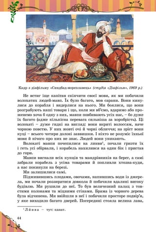 44
Кадр з діафільму «Синдбад-мореплавець» (студія «Діафільм», 1969 р.)
Не встиг іще капітан скінчити своєї мови, як ми побачили
волохатих людей-мавп. Їх було багато, мов сарани. Вони кину-
лися до корабля і  видерлися на нього. Ми боялися, що вони
розграбують наші товари і що, коли ми вб’ємо, вдаримо або про­
женемо хоча б одну з них, мавпи повбивають усіх нас, – бо дуже
їх багато (адже кількісна перевага сильніша за хороб­рість). Ці
волохаті – дуже гидкі на вигляд: вони вкриті волоссям, наче
чорною повстю. У них жовті очі й чорні обличчя; на зріст вони
куці – всього чотири долоні заввишки. І ніхто не розуміє їхньої
мови й нічого про них не знає. Людей вони уникають.
Волохаті мавпи почепилися на линви1
, почали гризти їх
і геть усі обірвали, і корабель нахилився на один бік і пристав
до гори.
Мавпи вигнали всіх купців та мандрівників на берег, а самі
забрали корабель з  усіма товарами й  попливли хтозна-куди,
а нас покинули на березі.
Ми залишилися самі.
Підживившись плодами, овочами, напившись води із джере­
ла, ми почали роззиратися довкола й побачили вдалині високу
будівлю. Ми рушили до неї. То був величезний палац з  тов-
стими колонами та міцними стінами. Брама із чорного дерева
була відчинена. Ми ввійшли в неї і побачили просторе подвір’я,
у яке виходило багато дверей. Посередині стояла велика лава,
1
Л и н в а   – тут: канат.
 