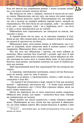 45
біля неї висіли над жаровнями рожна1
і всяке кухонне начин-
ня, а на землі купами лежали кістки.
Ми посідали на лаву і, зморені, поснули й спали аж до захо­
ду сонця. Прокинулись ми від того, що земля під нами задвиг-
тіла, а навколо розлігся гуркіт. Розплющивши очі, ми побачи-
ли, що з палацу на подвір’я вийшов чорний велет, схожий на
страховисько. Очі його були як дві жарини, зуби – як кабанячі
ікла, рот – як колодязь, губи – як у верблюда, нігті – як кігті
в лева, а вуха звішувалися аж до плечей.
Побачивши таке страховисько, ми попадали на землю, зне-
тямлені з жаху.
А чорний велет сів на лаву, та за хвилину підвівся й піді­
йшов до нас. Він схопив мене за руку, підняв із землі й заходив-
ся мацати й крутити на всі боки.
Обмацавши мене, наче різник вівцю, й побачивши, що я ху-
дий та кощавий, велет випустив мене й схопив одного з моїх
товаришів. Обмацавши його, теж випустив.
Так він усіх нас обмацував і  крутив, аж поки дійшов до
капітана. Наш капітан був тілистий і дужий, при силі й при
здоров’ї. Отож чорний велет схопив його, потім жбурнув на зем-
лю, поставив на нього ногу и зламав йому шию. А тоді розклав
багаття, взяв рожен, настромив капітана на нього й повісив ро-
жен над вогнем.
Цей страховидний велет був людожером! Усі ми потерпли від
страху.
А людожер, повечерявши капітаном, кинув кістки безталан-
ника на землю, упав на лаву й заснув.
Він спав до ранку, а прокинувшись, пішов у свій палац, не
глянувши в наш бік.
– О, краще б ми втопилися в морі, краще б з’їли нас во­лохаті
мавпи! – заридавши, вигукнули ми. – А тепер куди дінешся?!
Людожер засмажить нас і з’їсть! Яка страшна смерть чигає на
нас! І немає порятунку!..
Потім ми вирішили все ж таки пошукати якоїсь схованки.
Обійшли весь острів, але марно – сховатися було ніде. Увечері
ми повернулися до палацу.
Через якийсь час земля задвигтіла, і знову з’явився чорний
велет. Підійшовши до нас, почав він нас крутити й обмацува-
ти, аж поки вибрав одного. Він схопив бідолаху й зробив з ним
1
Р о ж е н   – металевий прут, на який настромлюють м’ясо для сма-
ження на вогні.
 