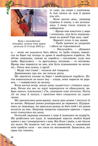 46
те саме, що вчора з  капітаном.
А  тоді заснув на лаві й  хропів
усю ніч.
Коли настав день, людожер
підвівся й пішов, а ми залиши-
лися. І знову стали тужити та
побиватися:
– Краще вже кинутись у море
і втопитись, ніж бути підсмаже-
ними на рожні! Горе нам, горе!
Нарешті хтось із нас мовив:
– Треба вдатися до хит­рощів
і вбити це страхо­висько!
–  Послухайте,  – обізвався
я, – якщо ми надумали його вбити, то треба спершу перене-
сти на берег оці колоди та дрова й змайструвати корабель. Як
уб’ємо людожера, сядемо на корабель і  попливемо, куди нам
треба. Врятуємось  – то врятуємось; потонемо  – то потонемо.
Краще вже поринути на дно, ніж бути підсмаженим на вогни-
щі… Отака моя думка, о друзі!
– Мудрі твої слова! – сказали мої товариші.
Домовившись про все, ми почали діяти.
Ми притягли колоди на берег і змайстрували корабель. По-
тім повантажили на нього їжу – плоди, яких нарвали на дере-
вах, – і повернулися до палацу.
Коли настав вечір, земля знову задвигтіла і з’явився людо-
жер. Почав він нас по черзі перевертати та обмацувати, ви-
брав одного, підсмажив і з’їв, лишивши самі кісточки. Потім
ліг на лаву й  заснув, і  хропіння його скидалося на гуркіт
грому.
Ми прокинулися рано-вранці, взяли двоє рожен і поклали їх
на вогонь. Невдовзі рожна розжарилися до червоного. Підкрав-
шись до людожера, ми приклали рожна до його очей і всі разом
налягли на них. Людожер закричав страшним криком, і серця
наші стиснулися від жаху.
Осліплий людожер схопився з лави й заметався по подвір’ю.
Ми розбіглися хто куди. А людожерові кортіло знайти бодай
одного з нас і розправитися з ним. Він бігав і ревів, а ми тікали
від нього. По недовгім часі ми геть знемоглися, а людожерові
наче прибуло сили – він гасав як несамовитий. Здавалося, він
зараз нас схопить.
Кадр з мультфільму
«Синдбад: легенда семи морів»
(режисер П. Гілмор, 2003 р.)
 