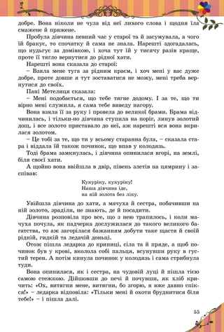 55
добре. Вона ніколи не чула від неї лихого слова і  щодня їла
смажене й пряжене.
Пробула дівчина певний час у старої та й засумувала, а чого
їй бракує, то спочатку й сама не знала. Нарешті здогадалась,
що нудьгує за домівкою, і хоча тут їй у тисячу разів краще,
проте її тягло вернутися до рідної хати.
Нарешті вона сказала до старої:
– Взяла мене туга за рідним краєм, і хоч мені у вас дуже
добре, проте довше я тут зоставатися не можу, мені треба вер-
нутися до своїх.
Пані Метелиця сказала:
– Мені подобається, що тебе тягне додому. І  за те, що ти
вірно мені служила, я сама тебе виведу нагору.
Вона взяла її за руку і провела до великої брами. Брама від-
чинилась, і тільки-но дівчина ступила на поріг, линув золотий
дощ, і все золото приставало до неї, аж нарешті вся вона вкри-
лася золотом.
– Це тобі за те, що ти у всьому старанна була, – сказала ста-
ра і віддала їй також починок, що впав у колодязь.
Тоді брама замкнулась, і дівчина опинилася вгорі, на землі,
біля своєї хати.
А щойно вона ввійшла в двір, півень злетів на цямрину і за-
співав:
Кукуріку, кукуріку!
Наша дівчина іде,
на ній золота без ліку.
Увійшла дівчина до хати, а мачуха й сестра, побачивши на
ній золото, зраділи, не знають, де й посадити.
Дівчина розповіла про все, що з нею трапилось, і коли ма-
чуха почула, як падчерка дослужилася до такого великого ба-
гатства, то аж загорілася бажанням добути таке щастя й своїй
рідній, гидкій та ледачій доньці.
Отож пішла ледарка до криниці, сіла та й пряде, а щоб по-
чинок був у крові, вколола собі пальця, всунувши руку в гус-
тий терен. А потім кинула починок у колодязь і сама стрибнула
туди.
Вона опинилася, як і сестра, на чудовій луці й пішла тією
самою стежкою. Дійшовши до печі й  почувши, як хліб кри-
чить: «Ох, витягни мене, витягни, бо згорю, я вже давно спік-
ся!» – ледарка відпо­віла: «Тільки мені й охоти бруднитися біля
тебе!» – і пішла далі.
 