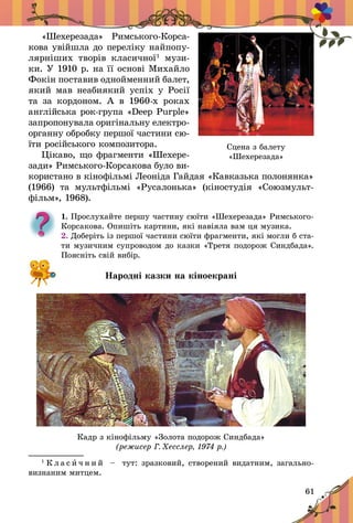 61
«Шехерезада» Римського-Корса-
кова увійшла до переліку найпопу-
лярніших творів класичної1
музи-
ки. У 1910 р. на її основі Михайло
Фокін поставив однойменний балет,
який мав неабиякий успіх у Росії
та за кордоном. А  в  1960-х роках
анг­лійська рок-група «Deep Purple»
запропонувала оригінальну електро­
органну обробку першої частини сю-
їти російського композитора.
Цікаво, що фрагменти «Шехере-
зади» Римського-Корсакова було ви-
користано в кінофільмі Леоніда Гайдая «Кавказька полонянка»
(1966) та мультфільмі «Русалонька» (кіностудія «Союзмульт­
фільм», 1968).
1. Прослухайте першу частину сюїти «Шехерезада» Римського-
Корсакова. Опишіть картини, які навіяла вам ця музика.
2. Доберіть із першої частини сюїти фрагменти, які могли б ста-
ти музичним супроводом до казки «Третя подорож Синдбада».
Поясніть свій вибір.
Народні казки на кіноекрані
Кадр з кінофільму «Золота подорож Синдбада»
(режисер Г. Хесслер, 1974 р.)
1
К л а с и ч н и й   – тут: зразковий, створений видатним, загально­
визнаним митцем.
Сцена з балету
«Шехерезада»
 