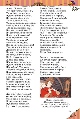 71
А воно їй каже так:
«Ти прекрасна, знає всяк,
Та царівна ще миліша,
Ще рум’яніша й біліша».
Як цариця відплигне,
Та як ручкою махне,
Та по дзеркальцю як грюкне,
Закаблучком як пристукне:
«Ах ти ж, капоснеє скло!
Брешеш ти мені назло!
Як рівнятись їй зі мною?
Я пиху в ній заспокою!
Біла, справді-бо, вона,
Та хіба ж то дивина? –
Мати нею як ходила,
Все на сніг лише й зорила!
Та скажи: чи можна ж їй
Дорівнять красі моїй?
На землі за мене кращу
Не знайде ніхто нізащо,
Це й не чувано ніде!»
А воно своє веде,
Що царівна ще миліша,
Ще рум’яніша й біліша!
Що робити? Тут вона,
З чорних заздрощів смутна,
Кида дзеркальце під лавку,
Кличе дівчину Чорнявку
І дає наказа їй,
Цій прислужниці своїй,
Завести царівну в хащі
І, живу, напризволяще
Під сосною кинуть там
На поживу злим вовкам.
Хто вгамує бабу гнівну?
От, покликавши царівну,
З нею дівка в ліс пішла
Й так далеко завела,
Що царівна догадалась
І до смерті налякалась.
Почала благать вона:
«В чім, скажи, моя вина?
Не губи мене, дівице!
Коли стала б я цариця,
Відплатила б чим змогла!»
Не бажаючи їй зла,
Та царівну не зв’язала,
Відпустила і сказала:
«Не журися, будь-що-будь!»
І пішла в зворотну путь.
«Що? – сказала їй цариця, –
Де красуня білолиця?»
«Там, у хащі лісовій, –
Відповіла дівка їй, –
Міцно зв’язані їй лікті,
Попадеться звірю в кігті –
Менш прийдеться їй
страждать,
Легше буде помирать».
Всюди чутка залунала,
Що дочка в царя пропала.
Не стуляє цар очей.
Королевич Єлисей,
Помолившись добре Богу,
Виряджається в дорогу
Наречену врятувать
І дружиною назвать.
Кадр з мультфільму
«Казка про мертву царівну
та сімох богатирів» (кіностудія
«Союзмультфільм», 1951 р.)
 