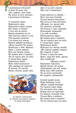 76
І рум’яніша й біліша?»
А воно їй каже так:
«Ти, царице, знає всяк,
На землі за всіх миліша,
І рум’яніша й біліша».
У далекому краю
Нареченую свою
Королевич скрізь шукає.
Все немає та немає!
І кого він не спита,
Всюди відповідь не та:
Той сміється просто в очі,
Той відкаже неохоче;
І до сонця під кінець
Вдався добрий молодець:
«Ясне сонечко! Ти ходиш
Цілий рік у небі. Зводиш
Зиму з літом щоразу,
Всіх нас бачиш унизу.
Не відмов мені в привіті!
Чи не стріло десь на світі,
У якому-будь краю,
Нареченую мою?»
Ясне сонце відказало:
«Ні, царівни не стрічало
Я ніколи. Та постій,
Може, місяць, родич мій,
Десь її на світі стрітив
Або слід її примітив».
Серце рветься із грудей, –
Ночі жде наш Єлисей.
Тільки місяць показався –
Він услід за ним погнався.
«Місяцю, ти, друже мій,
Ти, ріжечку золотий!
Ти встаєш у тьмі глибокій,
Білолиций, ясноокий,
І до тебе залюбки
Посміхаються зірки.
Не відмов мені в привіті!
Чи не стрінув десь на світі,
У якому-будь краю,
Нареченую мою?»
Відказав тут місяць ясний:
«Не стрічав царівну красну.
На сторожі я стою
Тільки в чергу-бо свою,
Знать, вона без мене, друже,
Десь пробігла!» –
 «Прикро дуже!» –
Королевич відказав.
Ясний місяць ще додав:
«Постривай, про неї, може,
Вітер знає. Він поможе.
Ти до нього поспішай.
Не журися, прощавай!»
Єлисей журбу долає,
Вітру буйному гукає:
«Вітре, гордий володар!
Ти ганяєш зграї хмар,
Ти хвилюєш синє море,
Всюди вієш на просторі,
Ти боїшся, вільний птах,
Тільки Бога в небесах.
Не відмов мені в привіті!
Чи не стрінув десь на світі,
О. Куркін. Ілюстрація
до «Казки про мертву царівну
та сімох богатирів»
 
