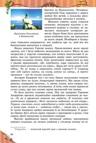 80
братися до Копенгагена. Чотирнад-
цятирічний Ганс вирушив у дорогу
майже без речей, з кількома реко-
мендаційними листами в кишені.
Неважко уявити, яким «гидким
каченям» почувався підліток з  не-
заможної родини в  столиці, де на-
магався опанувати акторське ре-
месло. Однак йому була притаманна
якась особлива сила, що прихиляла
до нього людей. Незабаром в Андер-
сена з’явилися покровителі, які подбали про те, щоб він міг
безкоштовно навчатися в гімназії.
Наука давалася Гансові важко. Однокласники мали кращі
знання, хоч і були набагато молодшими за нього. Юнак не раз
потрапляв у скрутне становище, але вчився наполегливо й за-
взято, над усе прагнучи виправдати довіру своїх заступників.
Зрештою склавши іспити, Ганс насмілився звернутися до них
з трьома проханнями: «Це, передовсім, пара черевиків, бо мої
просто-таки розсипалися на порох… Друга річ теж украй необ-
хідна… Чи не можу я  отримати новий сюртук1
? У старому
вже годі кудись вийти, на ньому латка на латці… А третє
прохання – хоч би кілька книжок».
Актором Андерсен так і не став. Однак захоплення театром
привело його на шлях літературної творчості. Він писав п’єси,
романи, подорожні нотатки… І, звісно, казки, хоча спершу ста-
вився до цього досить легковажно. А втім, саме казки принесли
гучну славу, про яку колись мріяв маленький син шевця.
То була достоту казкова слава. Під час подорожі Європою
Андерсе­на вразило надзвичайно шанобливе ставлення до ньо-
го. «О, як я  враже­ний повагою та любов’ю… Я по­мітив свій
уквітчаний портрет… Мене засипали подяками за мої твори…
Герцоги, єпископи, вчені, найвідоміші у світі люди розмовляють
зі мною так, немов я – видатна особа», – писав він у листах.
Із часом Андерсен здобув визнання й на батьківщині. У рідно-
му Оденсе його вітали юрми городян з прапорами в руках. Сам
король Данії вшанував уславленого казкаря.
Вдячно приймаючи знаки читацької любові, письменник
нерідко згадував, як колись увійшов у столицю нікому не ві­
1
С ю р т у к   – чоловічий верхній одяг з довгими полами.
Пам’ятник Русалоньці
в Копенгагені
 