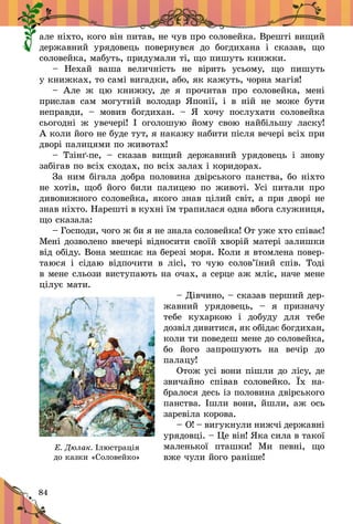 84
àëå í³õòî, êîãî â³í ïèòàâ, íå ÷óâ ïðî ñîëîâåéêà. Âðåøò³ âèùèé
äåðæàâíèé óðÿäîâåöü ïîâåðíóâñÿ äî áîãäèõàíà ³ ñêàçàâ, ùî
ñîëîâåéêà, ìàáóòü, ïðèäóìàëè ò³, ùî ïèøóòü êíèæêè.
– Íåõàé âàøà âåëè÷í³ñòü íå â³ðèòü óñüîìó, ùî ïèøóòü
ó êíèæêàõ, òî ñàì³ âèãàäêè, àáî, ÿê êàæóòü, ÷îðíà ìàã³ÿ!
– Àëå æ öþ êíèæêó, äå ÿ ïðî÷èòàâ ïðî ñîëîâåéêà, ìåí³
ïðèñëàâ ñàì ìîãóòí³é âîëîäàð ßïîí³¿, ³ â í³é íå ìîæå áóòè
íåïðàâäè,  – ìîâèâ áîãäèõàí.  – ß õî÷ó ïîñëóõàòè ñîëîâåéêà
ñüîãîäí³ æ óâå÷åð³! ² îãîëîøóþ éîìó ñâîþ íàéá³ëüøó ëàñêó!
À êîëè éîãî íå áóäå òóò, ÿ íàêàæó íàáèòè ï³ñëÿ âå÷åð³ âñ³õ ïðè
äâîð³ ïàëèöÿìè ïî æèâîòàõ!
– Òç³í´-ïå,  – ñêàçàâ âèùèé äåðæàâíèé óðÿäîâåöü ³ çíîâó
çàá³ãàâ ïî âñ³õ ñõîäàõ, ïî âñ³õ çàëàõ ³ êîðèäîðàõ.
Çà íèì á³ãàëà äîáðà ïîëîâèíà äâ³ðñüêîãî ïàíñòâà, áî í³õòî
íå õîò³â, ùîá éîãî áèëè ïàëèöåþ ïî æèâîò³. Óñ³ ïèòàëè ïðî
äèâîâèæíîãî ñîëîâåéêà, ÿêîãî çíàâ ö³ëèé ñâ³ò, à ïðè äâîð³ íå
çíàâ í³õòî. Íàðåøò³ â êóõí³ ¿ì òðàïèëàñÿ îäíà âáîãà ñëóæíèöÿ,
ùî ñêàçàëà:
– Ãîñïîäè, ÷îãî æ áè ÿ íå çíàëà ñîëîâåéêà! Îò óæå õòî ñï³âàº!
Ìåí³ äîçâîëåíî ââå÷åð³ â³äíîñèòè ñâî¿é õâîð³é ìàòåð³ çàëèøêè
â³ä îá³äó. Âîíà ìåøêàº íà áåðåç³ ìîðÿ. Êîëè ÿ âòîìëåíà ïîâåð­
òàþñÿ ³ ñ³äàþ â³äïî÷èòè â ë³ñ³, òî ÷óþ ñîëîâ’¿íèé ñï³â. Òîä³
â ìåíå ñëüîçè âèñòóïàþòü íà î÷àõ, à ñåðöå àæ ìë³º, íà÷å ìåíå
ö³ëóº ìàòè.
– Ä³â÷èíî, – ñêàçàâ ïåð­øèé äåð­
æàâíèé óðÿäîâåöü,  – ÿ ïðèçíà÷ó
òåáå êóõàðêîþ ³ äîáóäó äëÿ òåáå
äîçâ³ë äèâèòèñÿ, ÿê îá³äàº áîãäèõàí,
êîëè òè ïîâåäåø ìåíå äî ñîëîâåéêà,
áî éîãî çàïðîøóþòü íà âå÷³ð äî
ïàëàöó!
Îòîæ óñ³ âîíè ï³øëè äî ë³ñó, äå
çâè÷àéíî ñï³âàâ ñîëîâåéêî. ¯õ íà­
áðàëîñÿ äåñü ³ç ïîëîâèíà äâ³ðñüêîãî
ïàíñòâà. ²øëè âîíè, éøëè, àæ îñü
çàðåâ³ëà êîðîâà.
– Î! – âèãóêíóëè íèæ÷³ äåð­æàâ­í³
óðÿäîâö³. – Öå â³í! ßêà ñèëà â òàêî¿
ìàëåíüêî¿ ïòàøêè! Ìè ïåâí³, ùî
âæå ÷óëè éîãî ðàí³øå!
Е. Дюлак. Ілюстрація
до казки «Соловейко»
 