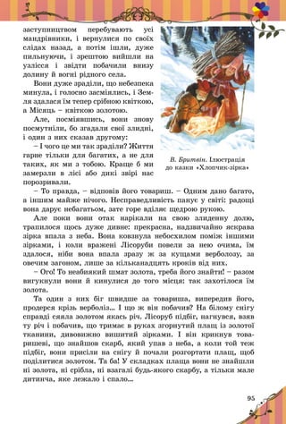 95
çàñòóïíèöòâîì ïåðåáóâàþòü óñ³
ìàí­äð³âíèêè, ³ âåðíóëèñÿ ïî ñâî¿õ
ñë³äàõ íàçàä, à ïîò³ì ³øëè, äóæå
ïèëüíóþ÷è, ³ çðåøòîþ âèéøëè íà
óçë³ññÿ ³ çâ³äòè ïîáà÷èëè âíèçó
äîëèíó é âîãí³ ð³äíîãî ñåëà.
Âîíè äóæå çðàä³ëè, ùî íåáåçïåêà
ìèíóëà, ³ ãîëîñíî çàñì³ÿ­ëèñü, ³ Çåì­
ëÿ çäàëàñÿ ¿ì òåïåð ñð³áíîþ êâ³òêîþ,
à Ì³ñÿöü – êâ³òêîþ çîëîòîþ.
Àëå, ïîñì³ÿâøèñü, âîíè çíîâó
ïîñìóòí³ëè, áî çãàäàëè ñâî¿ çëèäí³,
³ îäèí ç íèõ ñêàçàâ äðóãîìó:
– ² ÷îãî öå ìè òàê çðàä³ëè? Æèòòÿ
ãàðíå ò³ëüêè äëÿ áàãàòèõ, à íå äëÿ
òàêèõ, ÿê ìè ç òîáîþ. Êðàùå á ìè
çàìåðçëè â ë³ñ³ àáî äèê³ çâ³ð³ íàñ
ïîðîçðèâàëè.
– Òî ïðàâäà, – â³äïîâ³â éîãî òîâàðèø. – Îäíèì äàíî áàãàòî,
à ³íøèì ìàéæå í³÷îãî. Íåñïðàâåäëèâ³ñòü ïàíóº ó ñâ³ò³: ðàäîù³
âîíà äàðóº íåáàãàòüîì, çàòå ãîðå âä³ëÿº ùåäðîþ ðóêîþ.
Àëå ïîêè âîíè îòàê íàð³êàëè íà ñâîþ çëèäåííó äîëþ,
òðàïèëîñÿ ùîñü äóæå äèâíå: ïðåêðàñíà, íàäçâè÷àéíî ÿñêðàâà
ç³ðêà âïàëà ç íåáà. Âîíà êîâçíóëà íåáîñõèëîì ïîì³æ ³íøèìè
ç³ðêàìè, ³ êîëè âðàæåí³ Ë³ñîðóáè ïîâåëè çà íåþ î÷èìà, ¿ì
çäàëîñÿ, í³áè âîíà âïàëà çðàçó æ çà êóùàìè âåðáîëîçó, çà
îâå÷èì çàãîíîì, ëèøå çà ê³ëüêàíàäöÿòü êðîê³â â³ä íèõ.
– Îãî! Òî íåàáèÿêèé øìàò çîëîòà, òðåáà éîãî çíàéòè! – ðàçîì
âèãóêíóëè âîíè é êèíóëèñÿ äî òîãî ì³ñöÿ: òàê çàõîò³ëîñÿ ¿ì
çîëîòà.
Òà îäèí ç íèõ á³ã øâèäøå çà òîâàðèøà, âèïåðåäèâ éîãî,
ïðî­­äåð­ñÿ êð³çü âåðáîë³ç… ² ùî æ â³í ïîáà÷èâ? Íà á³ëîìó ñí³ãó
ñïðàâä³ ñÿÿëà çîëîòîì ÿêàñü ð³÷. Ë³ñîðóá ï³äá³ã, íàãíóâñÿ, âçÿâ
òó ð³÷ ³ ïîáà­÷èâ, ùî òðèìàº â ðóêàõ çãîðíóòèé ïëàù ³ç çîëîòî¿
òêàíèíè, äèâîâèæ­íî âèøèòèé ç³ðêàìè. ² â³í êðèêíóâ òîâà­
ðèøåâ³, ùî çíàéøîâ ñêàðá, ÿêèé óïàâ ç íåáà, à êîëè òîé òåæ
ï³äá³ã, âîíè ïðèñ³ëè íà ñí³ãó é ïî­÷à­ëè ðîçãîðòàòè ïëàù, ùîá
ïîä³ëè­òèñÿ çîëîòîì. Òà áà! Ó ñêëàäêàõ ïëàùà âîíè íå çíàéøëè
í³ çîëîòà, í³ ñð³áëà, í³ âçàãàë³ áóäü-ÿêîãî ñêàð­áó, à ò³ëüêè ìàëå
äèòèí÷à, ÿêå ëåæàëî ³ ñïàëî…
В. Бритвін. Ілюстрація
до казки «Хлопчик-зірка»
 