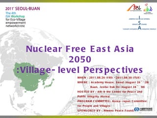 Nuclear Free East Asia 2050 :Village-level Perspectives WHEN  : 2011.08.26 ( FRI ) -2011.08.30 ( TUE) WHERE  :  Academy House, Seoul  ( August 26  ~ 28 )   Buan, Jeolla-buk Do  ( August  28 ~ 30) HOSTED BY  : ARI &  the Center for Peace and Public Integrity  ( Korea ) PROGRAM COMMITTEE: Korea-Japan Committee for People and Villages SPONSORED BY  :  Niwano Peace Foundation 