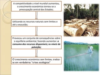 A competitividade a nível mundial aumentou, o crescimento económico tornou-se a preocupação central dos Estados; Provocou um conjunto de consequências sobre o equilíbrio ambiental, fazendo aumentar:  o consumo dos recursos disponíveis; os níveis de poluição; O crescimento económico sem limites, traduz-se em verdadeiras “crises ecológicas” Utilizando os recursos naturais sem limites e até a exaustão; 