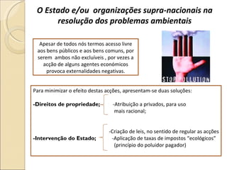O Estado e/ou  organizações supra-nacionais na resolução dos problemas ambientais Apesar de todos nós termos acesso livre aos bens públicos e aos bens comuns, por serem  ambos não excluíveis , por vezes a acção de alguns agentes económicos provoca externalidades negativas. Para minimizar o efeito destas acções, apresentam-se duas soluções:  -Direitos de propriedade;  -Atribuição a privados, para uso  mais racional;  -Criação de leis, no sentido de regular as acções -Intervenção do Estado;  -Aplicação de taxas de impostos “ecológicos” (princípio do poluidor pagador)  