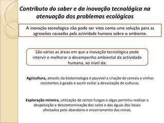 Contributo do saber e da inovação tecnológica na atenuação dos problemas ecológicos A inovação tecnológica não pode ser vista como uma solução para as agressões causadas pela actividade humana sobre o ambiente. São várias as áreas em que a inovação tecnológica pode intervir e melhorar o desempenho ambiental da actividade humana, ao nível da: Agricultura,  através da biotecnologia é possível a criação de cereais e vinhas resistentes à geada e assim evitar a devastação de culturas. Exploração mineira,  utilização de certos fungos e algas permitiu realizar a despoluição e descontaminação dos solos e das águas dos locais afectados pelo abandono e encerramento das minas. 