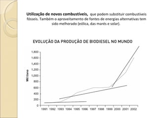 Utilização de novos combustíveis,  que podem substituir combustíveis fósseis. Também o aproveitamento de fontes de energias alternativas tem sido melhorado (eólica, das marés e solar).  