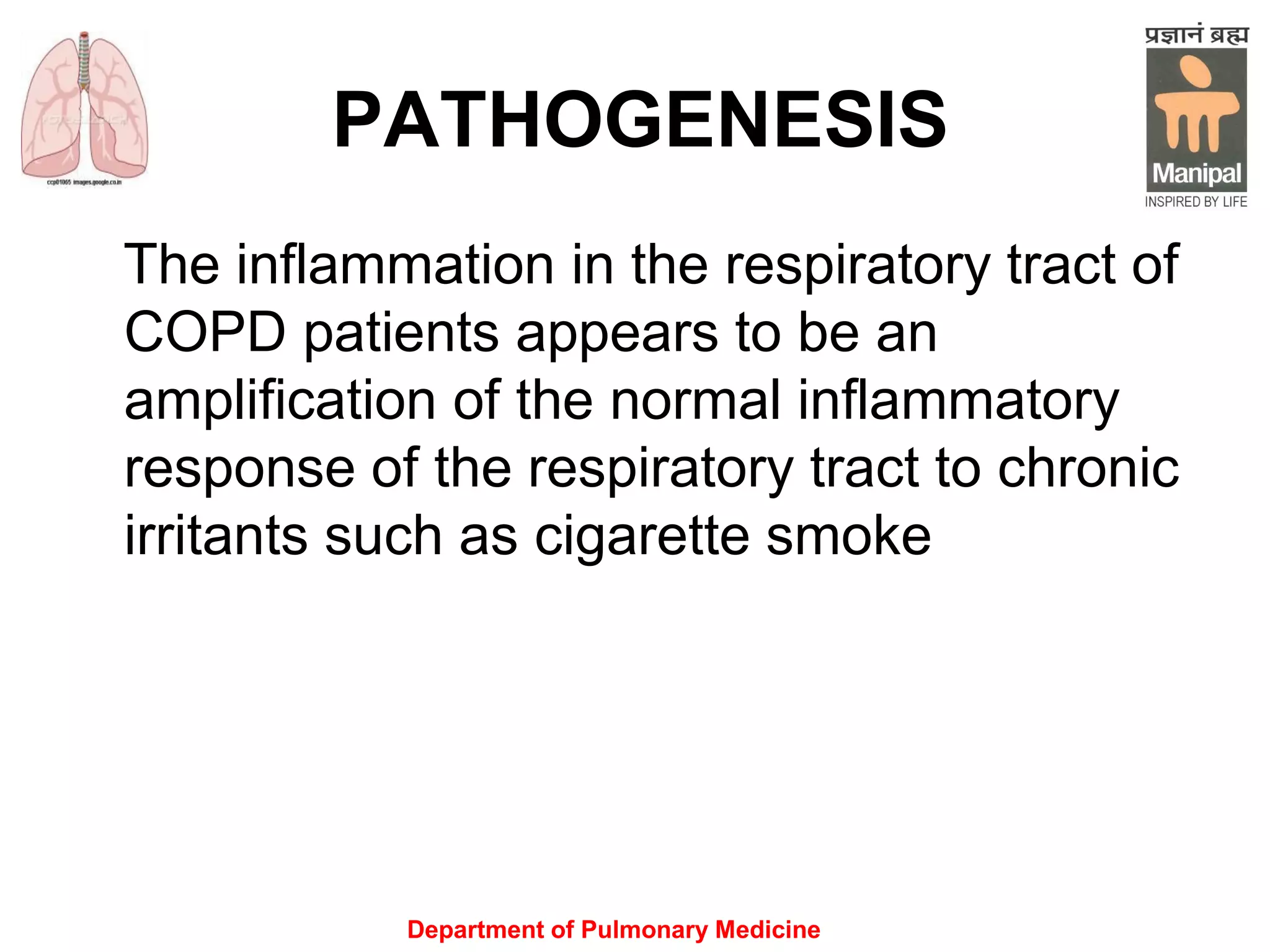Department of Pulmonary Medicine
PATHOGENESIS
The inflammation in the respiratory tract of
COPD patients appears to be an
amplification of the normal inflammatory
response of the respiratory tract to chronic
irritants such as cigarette smoke
 