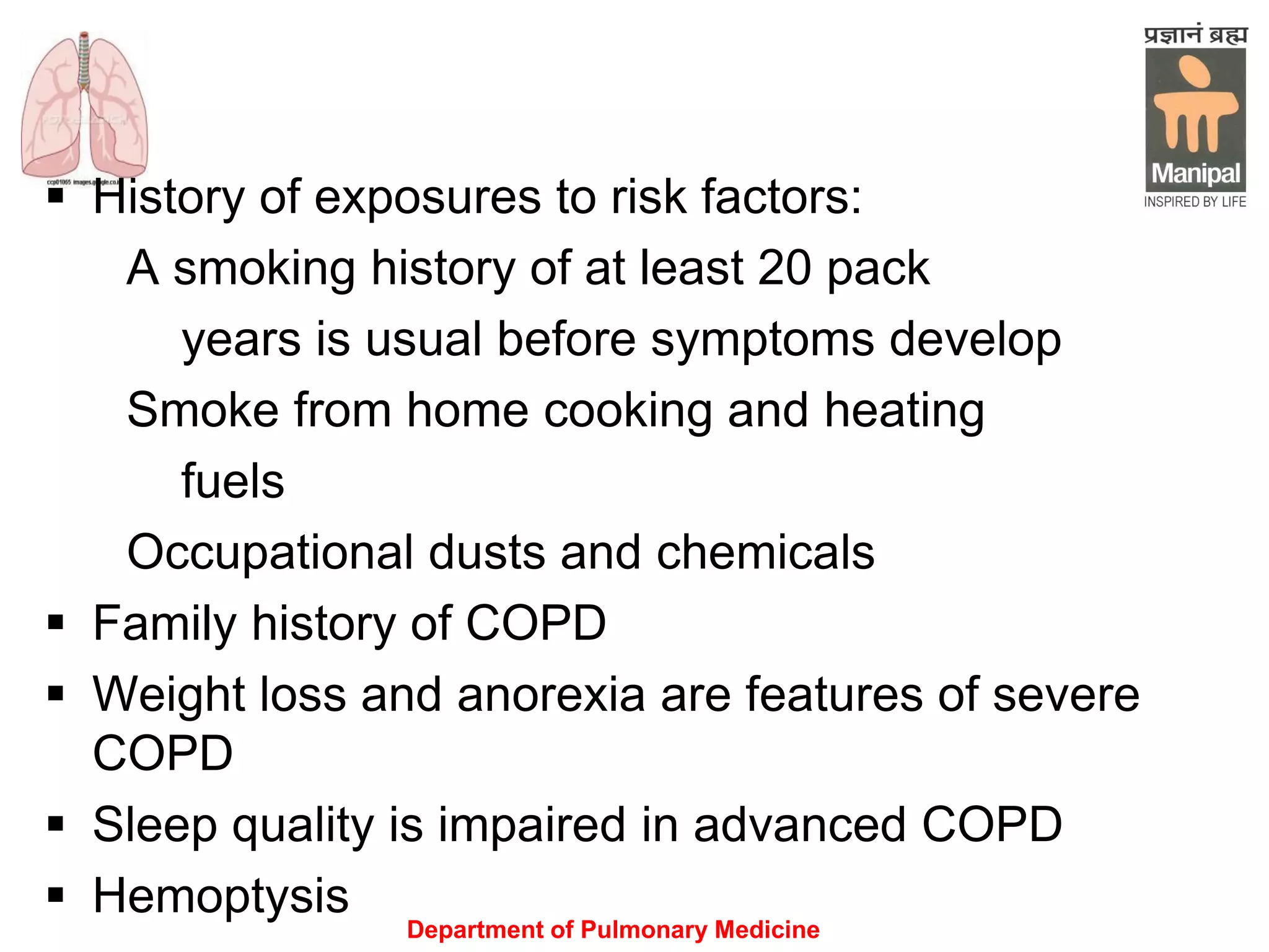 Department of Pulmonary Medicine
 History of exposures to risk factors:
A smoking history of at least 20 pack
years is usual before symptoms develop
Smoke from home cooking and heating
fuels
Occupational dusts and chemicals
 Family history of COPD
 Weight loss and anorexia are features of severe
COPD
 Sleep quality is impaired in advanced COPD
 Hemoptysis
 