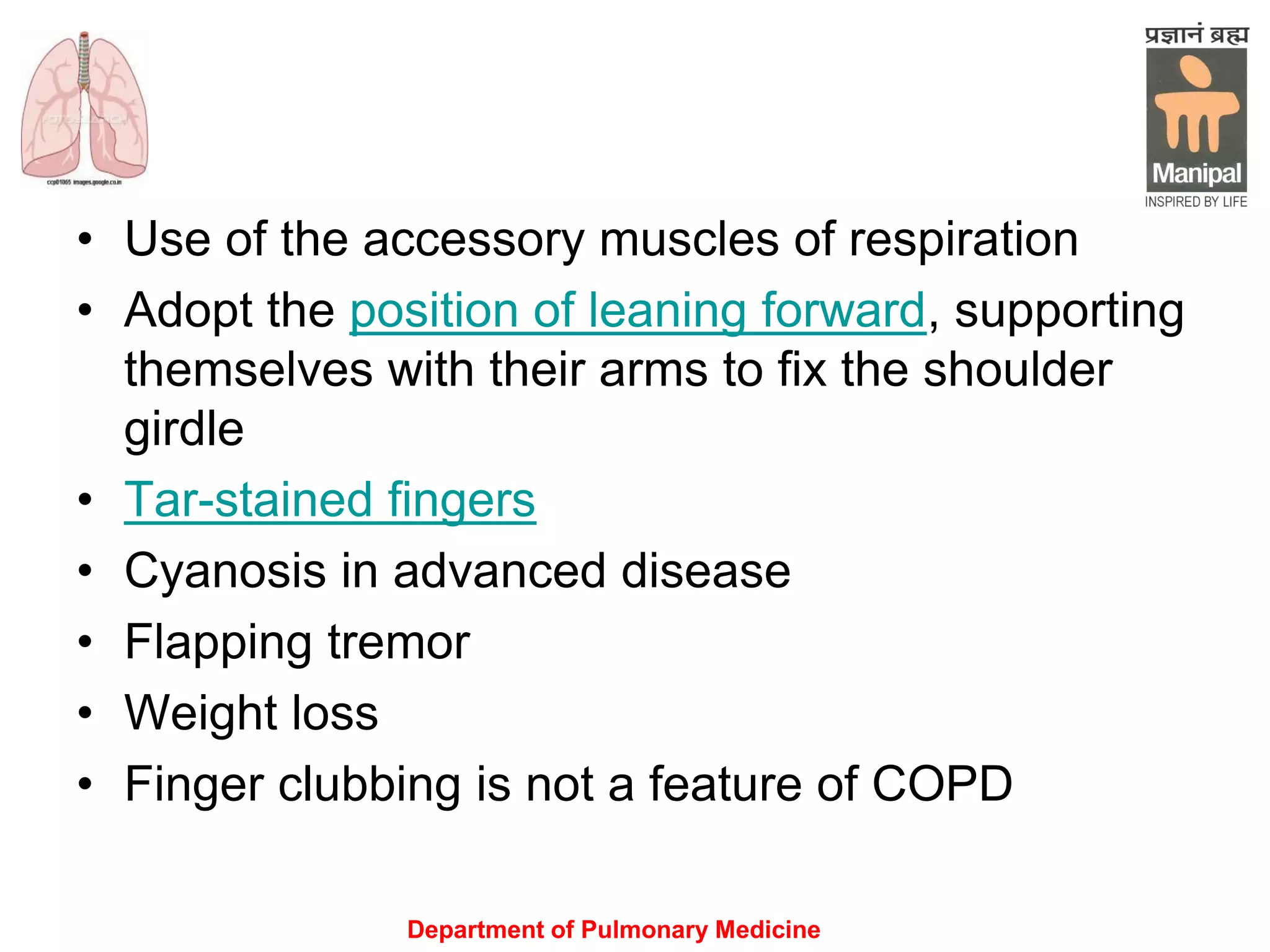 Department of Pulmonary Medicine
• Use of the accessory muscles of respiration
• Adopt the position of leaning forward, supporting
themselves with their arms to fix the shoulder
girdle
• Tar-stained fingers
• Cyanosis in advanced disease
• Flapping tremor
• Weight loss
• Finger clubbing is not a feature of COPD
 