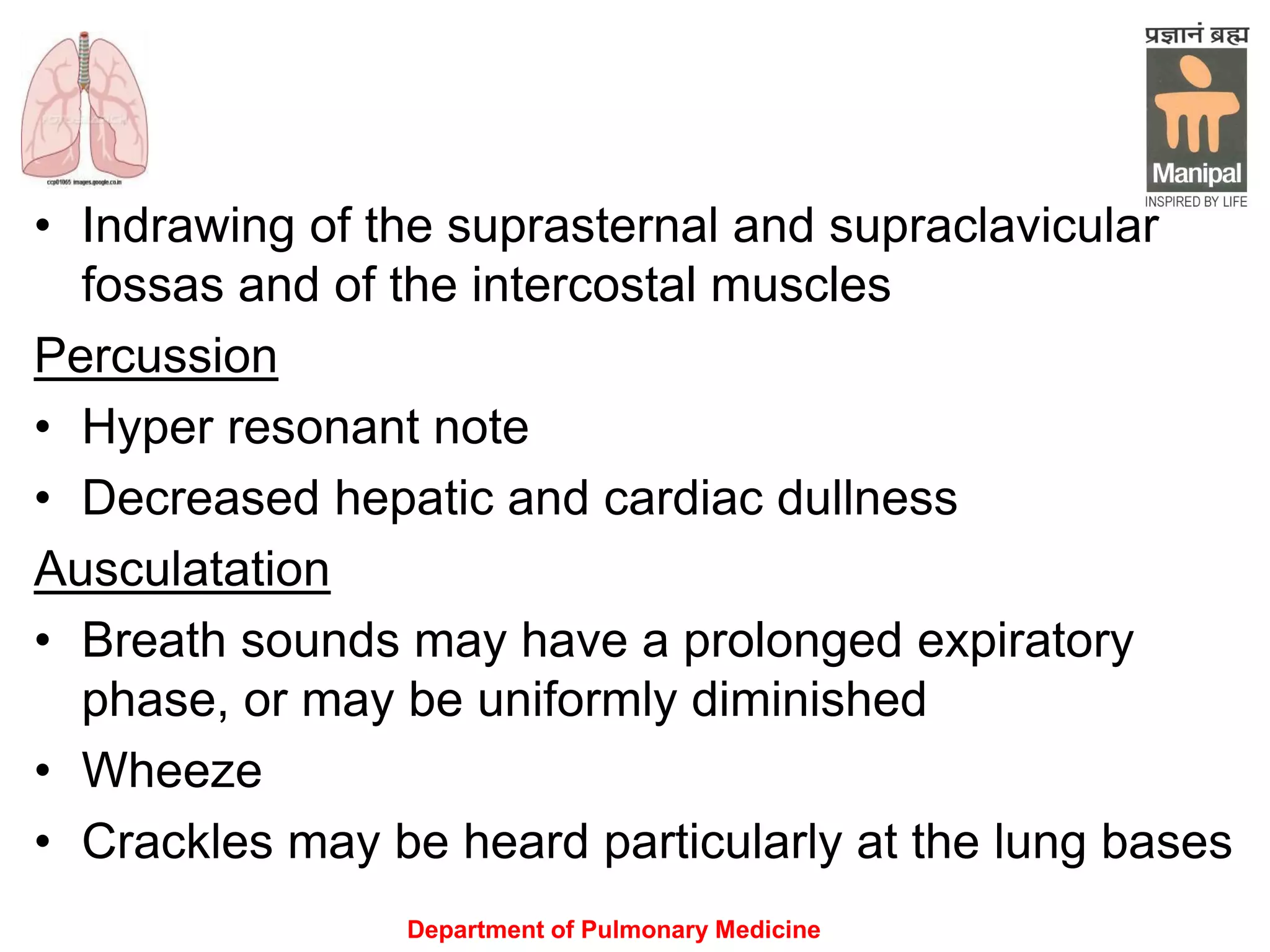 Department of Pulmonary Medicine
• Indrawing of the suprasternal and supraclavicular
fossas and of the intercostal muscles
Percussion
• Hyper resonant note
• Decreased hepatic and cardiac dullness
Ausculatation
• Breath sounds may have a prolonged expiratory
phase, or may be uniformly diminished
• Wheeze
• Crackles may be heard particularly at the lung bases
 