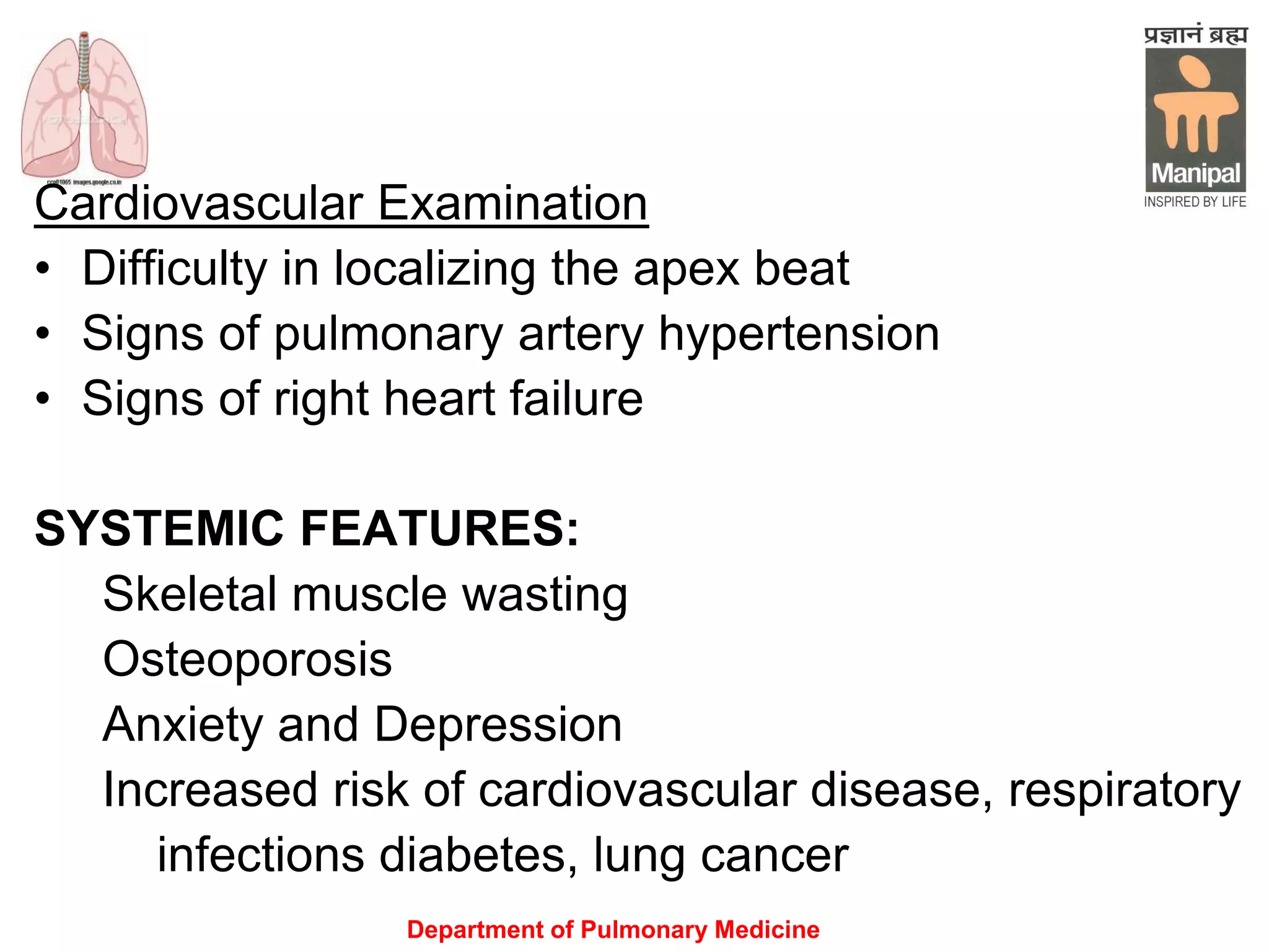 Department of Pulmonary Medicine
Cardiovascular Examination
• Difficulty in localizing the apex beat
• Signs of pulmonary artery hypertension
• Signs of right heart failure
SYSTEMIC FEATURES:
Skeletal muscle wasting
Osteoporosis
Anxiety and Depression
Increased risk of cardiovascular disease, respiratory
infections diabetes, lung cancer
 
