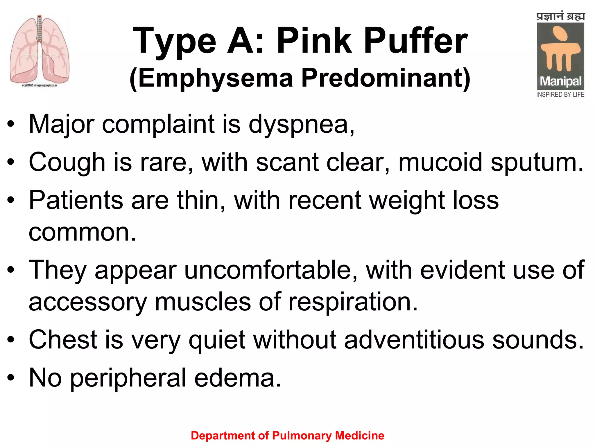 Type A: Pink Puffer
(Emphysema Predominant)
• Major complaint is dyspnea,
• Cough is rare, with scant clear, mucoid sputum.
• Patients are thin, with recent weight loss
common.
• They appear uncomfortable, with evident use of
accessory muscles of respiration.
• Chest is very quiet without adventitious sounds.
• No peripheral edema.
Department of Pulmonary Medicine
 