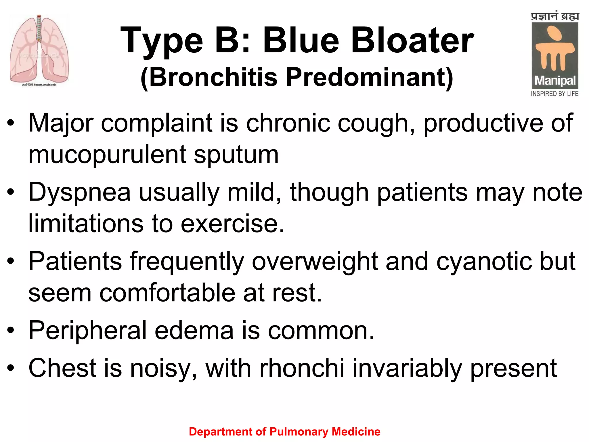 Type B: Blue Bloater
(Bronchitis Predominant)
• Major complaint is chronic cough, productive of
mucopurulent sputum
• Dyspnea usually mild, though patients may note
limitations to exercise.
• Patients frequently overweight and cyanotic but
seem comfortable at rest.
• Peripheral edema is common.
• Chest is noisy, with rhonchi invariably present
Department of Pulmonary Medicine
 