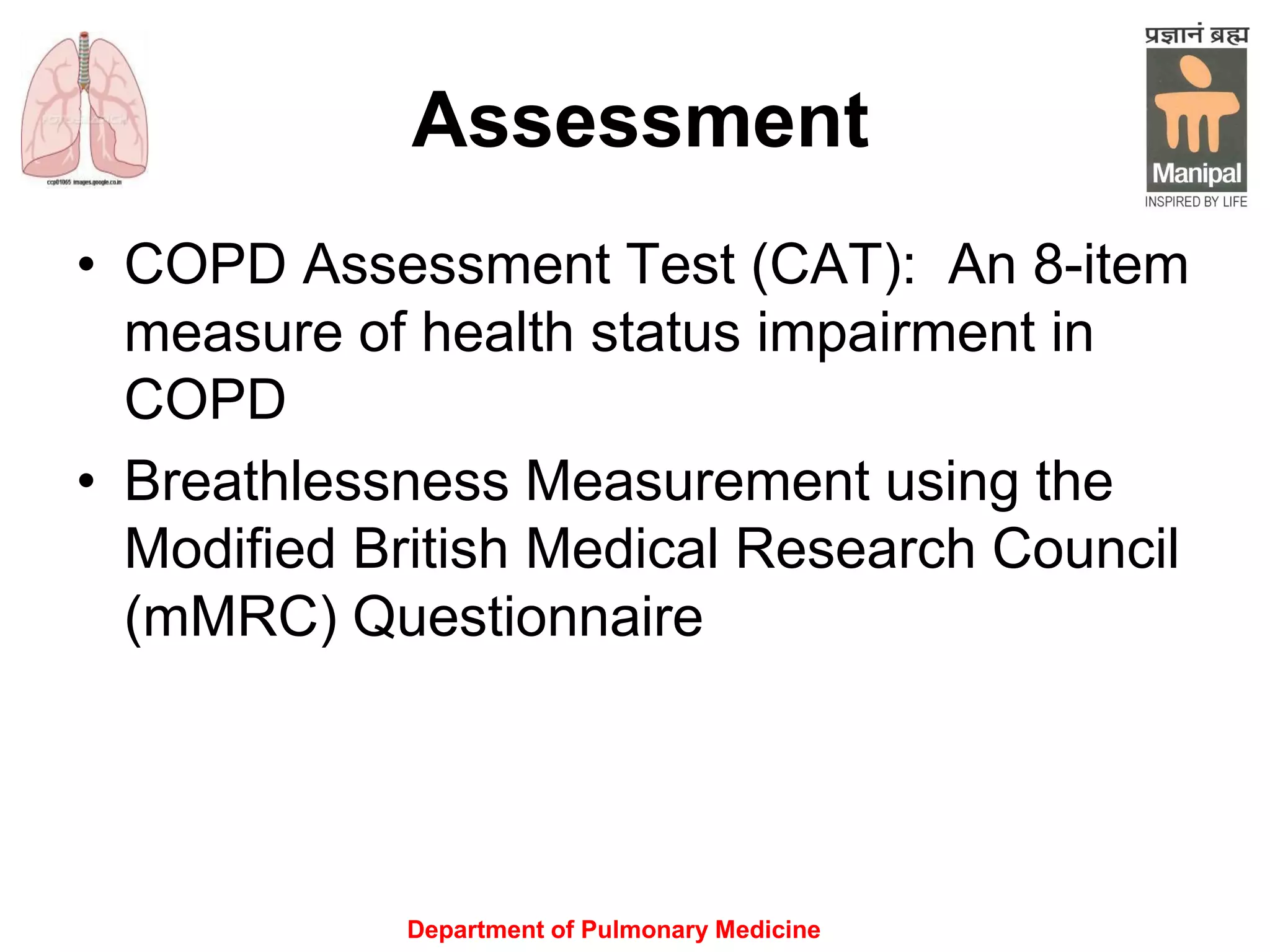 Assessment
• COPD Assessment Test (CAT): An 8-item
measure of health status impairment in
COPD
• Breathlessness Measurement using the
Modified British Medical Research Council
(mMRC) Questionnairewell to other
measures of health status and predicts
future mortality risk.
Department of Pulmonary Medicine
 